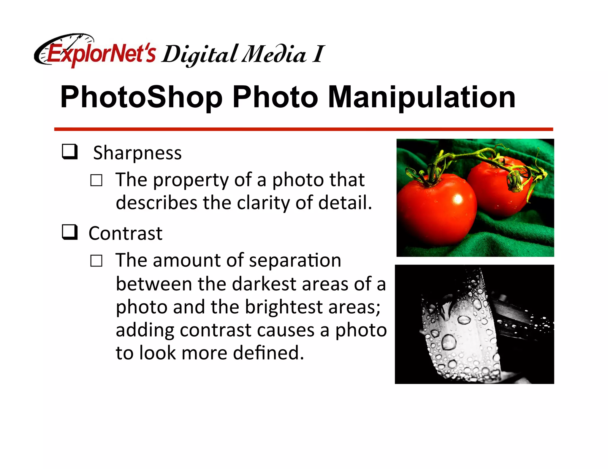 PhotoShop Photo Manipulation
q  	Sharpness	
☐  The	property	of	a	photo	that	
describes	the	clarity	of	detail.	
q  Contrast	
☐  The	amount	of	separa&on	
between	the	darkest	areas	of	a	
photo	and	the	brightest	areas;	
adding	contrast	causes	a	photo	
to	look	more	deﬁned.	
 