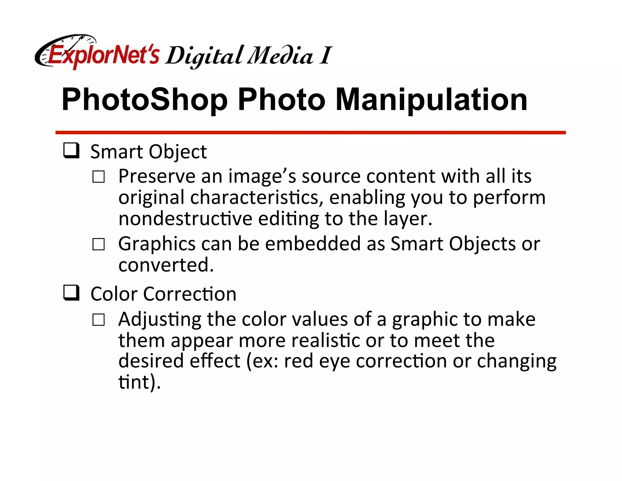PhotoShop Photo Manipulation
q  Smart	Object	
☐  Preserve	an	image’s	source	content	with	all	its	
original	characteris&cs,	enabling	you	to	perform	
nondestruc&ve	edi&ng	to	the	layer.	
☐  Graphics	can	be	embedded	as	Smart	Objects	or	
converted.	
q  Color	Correc&on	
☐  Adjus&ng	the	color	values	of	a	graphic	to	make	
them	appear	more	realis&c	or	to	meet	the	
desired	eﬀect	(ex:	red	eye	correc&on	or	changing	
&nt).	
 