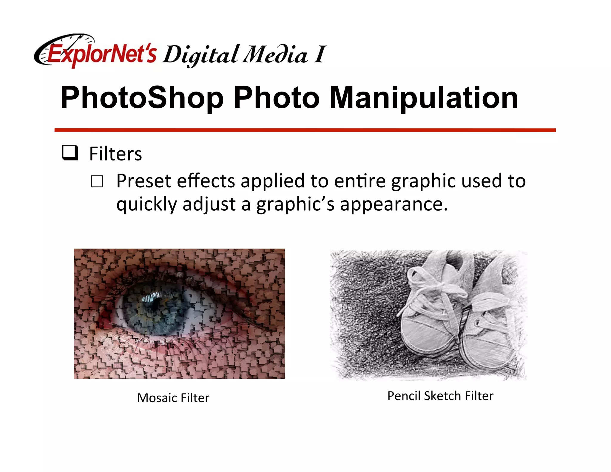 PhotoShop Photo Manipulation
q  Filters	
☐  Preset	eﬀects	applied	to	en&re	graphic	used	to	
quickly	adjust	a	graphic’s	appearance.	
Mosaic	Filter	 Pencil	Sketch	Filter	
 