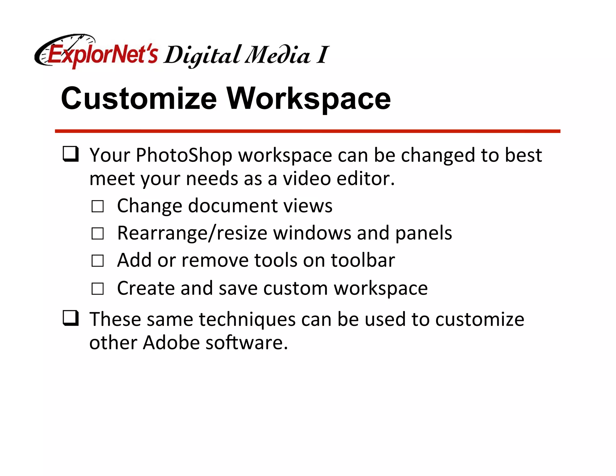 Customize Workspace
q  Your	PhotoShop	workspace	can	be	changed	to	best	
meet	your	needs	as	a	video	editor.	
☐  Change	document	views	
☐  Rearrange/resize	windows	and	panels	
☐  Add	or	remove	tools	on	toolbar	
☐  Create	and	save	custom	workspace	
q  These	same	techniques	can	be	used	to	customize	
other	Adobe	soNware.	
 