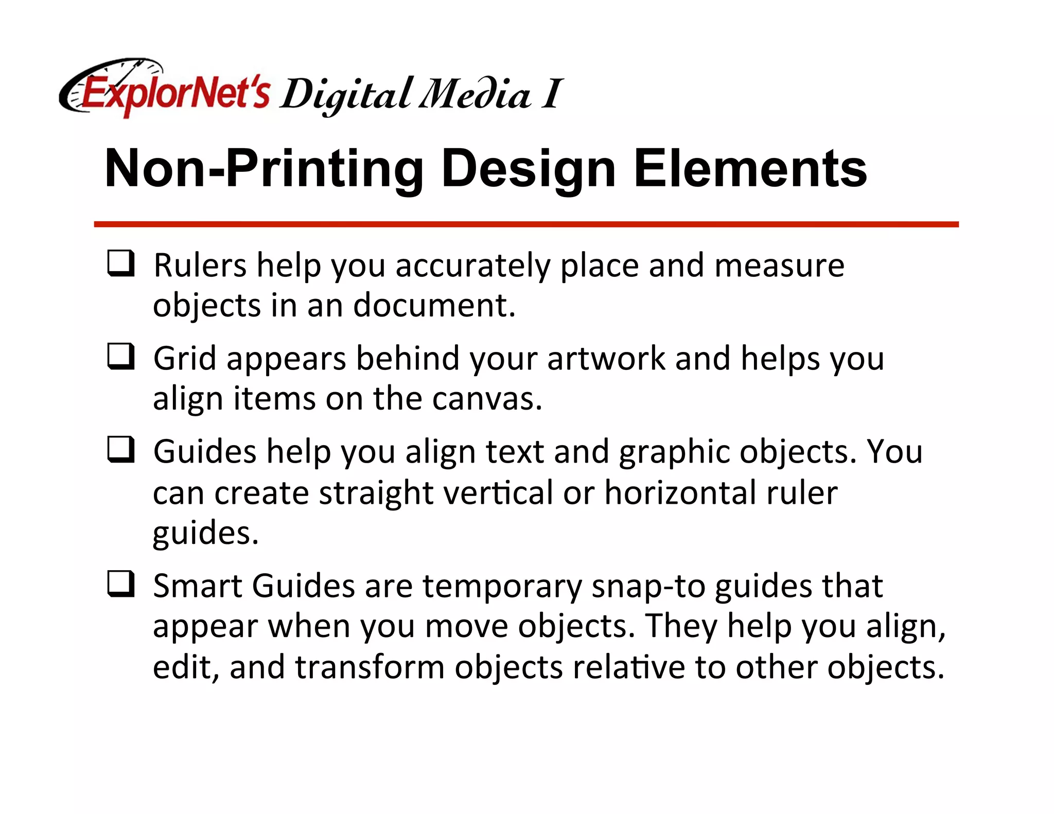 Non-Printing Design Elements
q  Rulers	help	you	accurately	place	and	measure	
objects	in	an	document.		
q  Grid	appears	behind	your	artwork	and	helps	you	
align	items	on	the	canvas.	
q  Guides	help	you	align	text	and	graphic	objects.	You	
can	create	straight	ver&cal	or	horizontal	ruler	
guides.	
q  Smart	Guides	are	temporary	snap-to	guides	that	
appear	when	you	move	objects.	They	help	you	align,	
edit,	and	transform	objects	rela&ve	to	other	objects.	
 