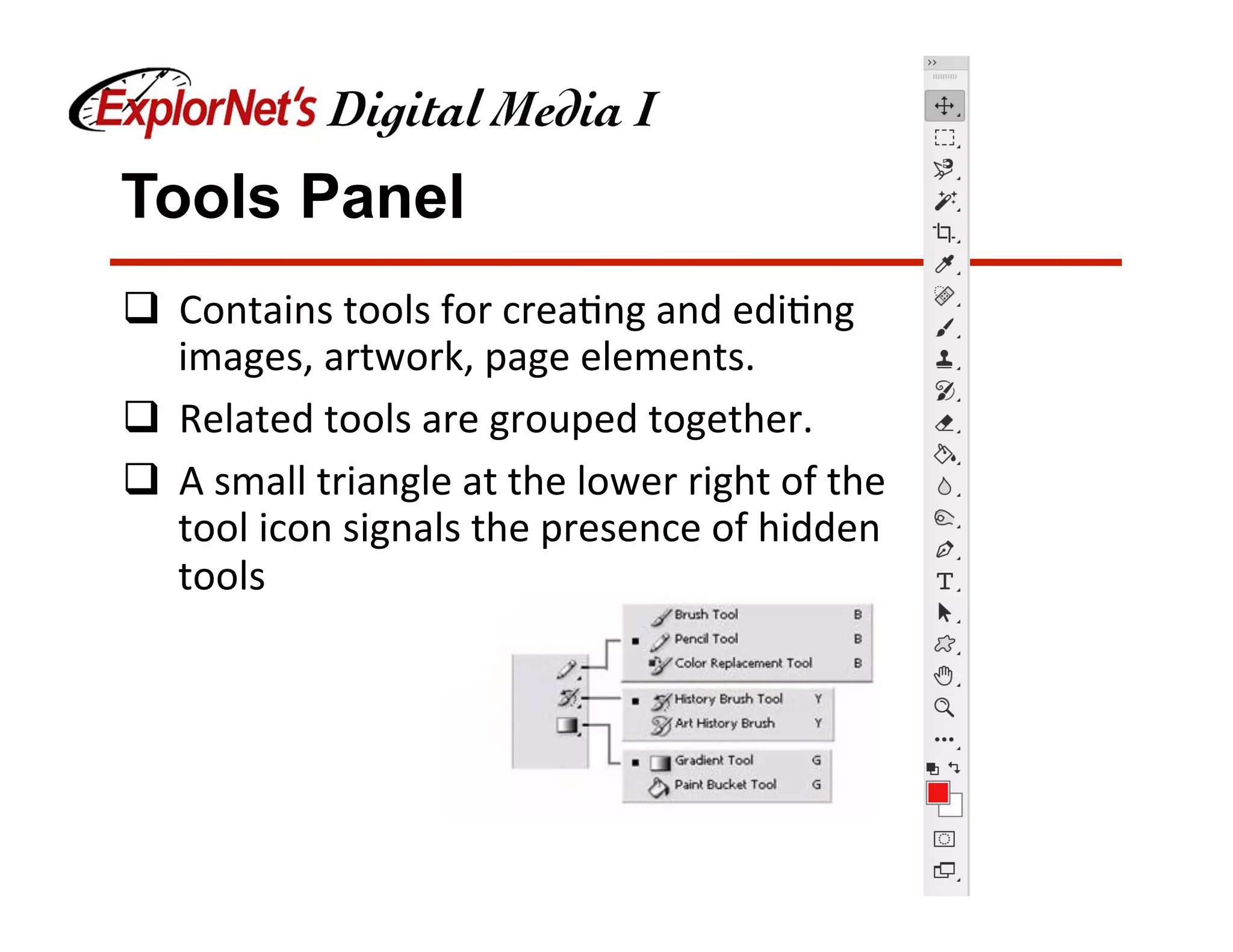 Tools Panel
q  Contains	tools	for	crea&ng	and	edi&ng	
images,	artwork,	page	elements.	
q  Related	tools	are	grouped	together.	
q  A	small	triangle	at	the	lower	right	of	the	
tool	icon	signals	the	presence	of	hidden	
tools	
 