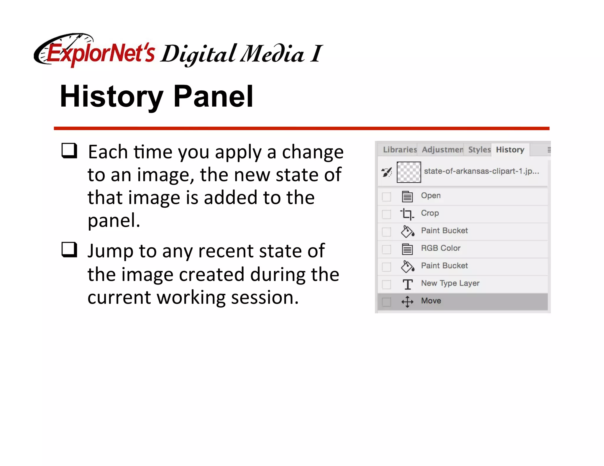 History Panel
q  Each	&me	you	apply	a	change	
to	an	image,	the	new	state	of	
that	image	is	added	to	the	
panel.	
q  Jump	to	any	recent	state	of	
the	image	created	during	the	
current	working	session.		
 