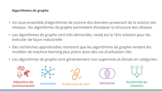 Algorithmes de graphe
• Un sous-ensemble d’algorithmes de science des données provenant de la science des
réseaux ; les algorithmes de graphe permettent d’analyser la structure des réseaux
• Les algorithmes de graphe sont très demandés, neo4j est la 1ère solution pour les
exécuter de façon industrielle
• Des recherches approfondies montrent que les algorithmes de graphe rendent les
modèles de machine learning plus précis dans des cas d'utilisation clés
• Les algorithmes de graphe sont généralement non supervisés et divisés en catégories :
Recherche de
chemins
Centralité
Détection de
communautés
Prédiction de lien Similarité
 