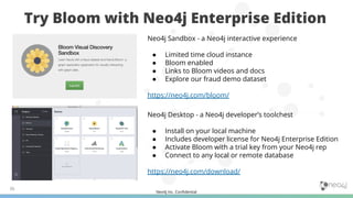 Neo4j Inc. Conﬁdential
Try Bloom with Neo4j Enterprise Edition
36
Neo4j Sandbox - a Neo4j interactive experience
● Limited time cloud instance
● Bloom enabled
● Links to Bloom videos and docs
● Explore our fraud demo dataset
https://neo4j.com/bloom/
Neo4j Desktop - a Neo4j developer’s toolchest
● Install on your local machine
● Includes developer license for Neo4j Enterprise Edition
● Activate Bloom with a trial key from your Neo4j rep
● Connect to any local or remote database
https://neo4j.com/download/
 