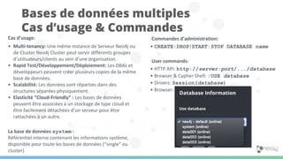 Cas d’usage:
• Multi-tenancy: Une même instance de Serveur Neo4j ou
de Cluster Neo4j Cluster peut servir différents groupes
d’utilisateurs/clients au sein d’une organisation.
• Rapid Test/Développement/Déploiement: Les DBAs et
développeurs peuvent créer plusieurs copies de la même
base de données.
• Scalabilité: Les données sont réparties dans des
structures séparées physiquement.
• Elasticité “Cloud-Friendly” : Les bases de données
peuvent être associées à un stockage de type cloud et
être facilement détachées d’un serveur pour être
rattachées à un autre.
La base de données system :
Référentiel interne contenant les informations système,
disponible pour toute les bases de données (“single” ou
cluster)
Bases de données multiples
Cas d’usage & Commandes
Commandes d’administration:
• CREATE|DROP|START|STOP DATABASE name
User commands:
• HTTP API: http://server:port/.../database
• Browser & Cypher Shell: :USE database
• Drivers: Session(database)
• Browser:
 