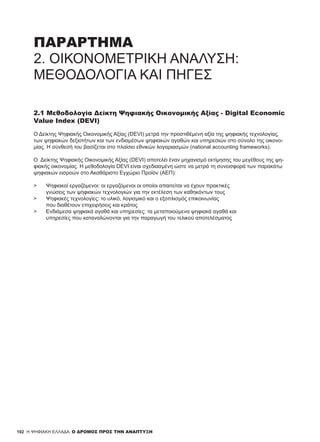 102
ΠΑΡΑΡΤΗΜΑ
2. ΟΙΚΟΝΟΜΕΤΡΙΚΉ ΑΝΆΛΥΣΗ:
ΜΕΘΟΔΟΛΟΓΊΑ ΚΑΙ ΠΗΓΈΣ
2.1 Μεθοδολογία Δείκτη Ψηφιακής Οικονομικής Αξίας - Digital Economic
Value Index (DEVI)
Ο Δείκτης Ψηφιακής Οικονομικής Αξίας (DEVI) μετρά την προστιθέμενη αξία της ψηφιακής τεχνολογίας,
των ψηφιακών δεξιοτήτων και των ενδιαμέσων ψηφιακών αγαθών και υπηρεσιών στο σύνολο της οικονο-
μίας. Η σύνθεσή του βασίζεται στο πλαίσιο εθνικών λογαριασμών (national accounting frameworks).
Ο Δείκτης Ψηφιακής Οικονομικής Αξίας (DEVI) αποτελέι έναν μηχανισμό εκτίμησης του μεγέθους της ψη-
φιακής οικονομίας. Η μεθοδολογία DEVI είναι σχεδιασμένη ώστε να μετρά τη συνεισφορά των παρακάτω
ψηφιακών εισροών στο Ακαθάριστο Εγχώριο Προϊόν (ΑΕΠ):
> 	 Ψηφιακοί εργαζόμενοι: οι εργαζόμενοι οι οποίοι απαιτείται να έχουν πρακτικές
	 γνώσεις των ψηφιακών τεχνολογιών για την εκτέλεση των καθηκόντων τους
> 	 Ψηφιακές τεχνολογίες: το υλικό, λογισμικό και ο εξοπλισμός επικοινωνίας
	 που διαθέτουν επιχειρήσεις και κράτος
> 	 Ενδιάμεσα ψηφιακά αγαθά και υπηρεσίες: τα μεταποιούμενα ψηφιακά αγαθά και
	 υπηρεσίες που καταναλώνονται για την παραγωγή του τελικού αποτελέσματος
H ΨΗΦΙΑΚΗ ΕΛΛΑΔΑ: Ο ΔΡΟΜΟΣ ΠΡΟΣ ΤΗΝ ΑΝΑΠΤΥΞΗ
 