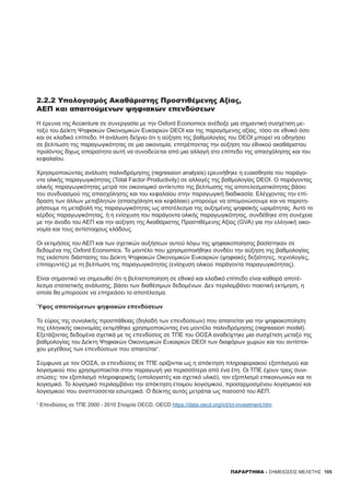 105
2.2.2 Υπολογισμός Ακαθάριστης Προστιθέμενης Αξίας,
ΑΕΠ και απαιτούμενων ψηφιακών επενδύσεων
Η έρευνα της Accenture σε συνεργασία με την Oxford Economics ανέδειξε μια σημαντική συσχέτιση με-
ταξύ του Δείκτη Ψηφιακών Οικονομικών Ευκαιριών DEOI και της παραγόμενης αξίας, τόσο σε εθνικό όσο
και σε κλαδικό επίπεδο. H ανάλυση δείχνει ότι η αύξηση της βαθμολογίας του DEOI μπορεί να οδηγήσει
σε βελτίωση της παραγωγικότητας σε μια οικονομία, επιτρέποντας την αύξηση του εθνικού ακαθάριστου
προϊόντος δίχως απαραίτητα αυτή να συνοδεύεται από μια αλλαγή στο επίπεδο της απασχόλησης και του
κεφαλαίου.
Χρησιμοποιώντας ανάλυση παλινδρόμησης (regression analysis) ερευνήθηκε η ευαισθησία του παράγο-
ντα ολικής παραγωγικότητας (Total Factor Productivity) σε αλλαγές της βαθμολογίας DEOI. Ο παράγοντας
ολικής παραγωγικότητας μετρά τον οικονομικό αντίκτυπο της βελτίωσης της αποτελεσματικότητας βάσει
του συνδυασμού της απασχόλησης και του κεφαλαίου στην παραγωγική διαδικασία. Ελέγχοντας την επί-
δραση των άλλων μεταβλητών (απασχόληση και κεφάλαιο) μπορούμε να απομονώσουμε και να παρατη-
ρήσουμε τη μεταβολή της παραγωγικότητας ως αποτέλεσμα της αυξημένης ψηφιακής ωριμότητας. Αυτό το
κέρδος παραγωγικότητας, ή η ενίσχυση του παράγοντα ολικής παραγωγικότητας, συνδέθηκε στη συνέχεια
με την άνοδο του ΑΕΠ και την αύξηση της Ακαθάριστης Προστιθέμενης Αξίας (GVA) για την ελληνική οικο-
νομία και τους αντίστοιχους κλάδους.
Οι εκτιμήσεις του ΑΕΠ και των σχετικών αυξήσεων αυτού λόγω της ψηφιακοποίησης βασίστηκαν σε
δεδομένα της Oxford Economics. Το μοντέλο που χρησιμοποιήθηκε συνδέει την αύξηση της βαθμολογίας
της εκάστοτε διάστασης του Δείκτη Ψηφιακών Οικονομικών Ευκαιριών (ψηφιακές δεξιότητες, τεχνολογίες,
επιταχυντές) με τη βελτίωση της παραγωγικότητας (ενίσχυση ολικού παράγοντα παραγωγικότητας).
Είναι σημαντικό να σημειωθεί ότι η βελτιστοποίηση σε εθνικό και κλαδικό επίπεδο είναι καθαρά αποτέ-
λεσμα στατιστικής ανάλυσης, βάσει των διαθέσιμων δεδομένων. Δεν περιλαμβάνει ποιοτική εκτίμηση, η
οποία θα μπορούσε να επηρεάσει το αποτέλεσμα.
Ύψος απαιτούμενων ψηφιακών επενδύσεων
Το εύρος της συνολικής προσπάθειας (δηλαδή των επενδύσεων) που απαιτείται για την ψηφιακοποίηση
της ελληνικής οικονομίας εκτιμήθηκε χρησιμοποιώντας ένα μοντέλο παλινδρόμησης (regression model).
Εξετάζοντας δεδομένα σχετικά με τις επενδύσεις σε ΤΠΕ του ΟΟΣΑ αναδείχτηκε μια συσχέτιση μεταξύ της
βαθμολογίας του Δείκτη Ψηφιακών Οικονομικών Ευκαιριών DEOI των διαφόρων χωρών και του αντίστοι-
χου μεγέθους των επενδύσεων που απαιτείται1
.
Σύμφωνα με τον ΟΟΣΑ, οι επενδύσεις σε ΤΠΕ ορίζονται ως η απόκτηση πληροφοριακού εξοπλισμού και
λογισμικού που χρησιμοποιείται στην παραγωγή για περισσότερα από ένα έτη. Οι ΤΠΕ έχουν τρεις συνι-
στώσες: τον εξοπλισμό πληροφορικής (υπολογιστές και σχετικό υλικό), τον εξοπλισμό επικοινωνιών και το
λογισμικό. Το λογισμικό περιλαμβάνει την απόκτηση έτοιμου λογισμικού, προσαρμοσμένου λογισμικού και
λογισμικού που αναπτύσσεται εσωτερικά. Ο δείκτης αυτός μετράται ως ποσοστό του ΑΕΠ.
1
Επενδύσεις σε ΤΠΕ 2000 - 2010 Στοιχεία OECD, OECD https://data.oecd.org/ict/ict-investment.htm
ΠΑΡΑΡΤΗΜΑ - ΣΗΜΕΙΩΣΕΙΣ ΜΕΛΕΤΗΣ
 
