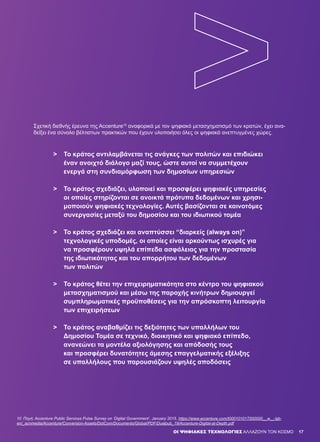 OΙ ΨΗΦΙΑΚΕΣ ΤΕΧΝΟΛΟΓΙΕΣ ΑΛΛΑΖΟΥΝ ΤΟΝ ΚΟΣΜΟ
Σχετική διεθνής έρευνα της Accenture10
αναφορικά με τον ψηφιακό μετασχηματισμό των κρατών, έχει ανα-
δείξει ένα σύνολο βέλτιστων πρακτικών που έχουν υλοποιήσει όλες οι ψηφιακά ανεπτυγμένες χώρες.
>	 Το κράτος αντιλαμβάνεται τις ανάγκες των πολιτών και επιδιώκει 		
	 έναν ανοιχτό διάλογο μαζί τους, ώστε αυτοί να συμμετέχουν
	 ενεργά στη συνδιαμόρφωση των δημοσίων υπηρεσιών
>	 Το κράτος σχεδιάζει, υλοποιεί και προσφέρει ψηφιακές υπηρεσίες
	 οι οποίες στηρίζονται σε ανοικτά πρότυπα δεδομένων και χρησι-		
	 μοποιούν ψηφιακές τεχνολογίες. Αυτές βασίζονται σε καινοτόμες 	
	 συνεργασίες μεταξύ του δημοσίου και του ιδιωτικού τομέα
>	 Το κράτος σχεδιάζει και αναπτύσσει “διαρκείς (always on)”
	 τεχνολογικές υποδομές, οι οποίες είναι αρκούντως ισχυρές για
	 να προσφέρουν υψηλά επίπεδα ασφάλειας για την προστασία
	 της ιδιωτικότητας και του απορρήτου των δεδομένων
	 των πολιτών
>	 Το κράτος θέτει την επιχειρηματικότητα στο κέντρο του ψηφιακού
	 μετασχηματισμού και μέσω της παροχής κινήτρων δημιουργεί
	 συμπληρωματικές προϋποθέσεις για την απρόσκοπτη λειτουργία
	 των επιχειρήσεων
>	 Το κράτος αναβαθμίζει τις δεξιότητες των υπαλλήλων του
	 Δημοσίου Τομέα σε τεχνικό, διοικητικό και ψηφιακό επίπεδο,
	 ανανεώνει τα μοντέλα αξιολόγησης και απόδοσής τους
	 και προσφέρει δυνατότητες άμεσης επαγγελματικής εξέλιξης
	 σε υπαλλήλους που παρουσιάζουν υψηλές αποδόσεις
10	 Πηγή: Accenture Public Services Pulse Survey on ‘Digital Government’, January 2015, https://www.accenture.com/t00010101T000000__w__/gb-
en/_acnmedia/Accenture/Conversion-Assets/DotCom/Documents/Global/PDF/Dualpub_19/Accenture-Digital-at-Depth.pdf
17
 