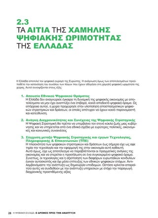 2.3
ΤΑ ΑΊΤΙΑ ΤΗΣ ΧΑΜΗΛΉΣ
ΨΗΦΙΑΚΉΣ ΩΡΙΜΌΤΗΤΑΣ
ΤΗΣ ΕΛΛΆΔΑΣ
Η Ελλάδα αποτελεί τον ψηφιακό ουραγό της Ευρώπης. Η ανάγνωση όμως των αποτελεσμάτων προϋ-
ποθέτει την κατανόηση του συνόλου των λόγων που έχουν οδηγήσει στη χαμηλή ψηφιακή ωριμότητα της
χώρας. Αυτοί συνοψίζονται στους εξής:
1.	 Απουσία Εθνικού Ψηφιακού Οράματος
Η Ελλάδα δεν αναγνώρισε έγκαιρα τη δυναμική της ψηφιακής οικονομίας με απο-
τελέσματα να μην έχει αναπτύξει ένα στιβαρό, κοινά αποδεκτό ψηφιακό όραμα. Ως
απόρροια αυτού, η χώρα προχώρησε στην υλοποίηση αποσπασματικών ψηφια-
κών στρατηγικών και δράσεων, οι οποίες απέτυχαν να έχουν κοινό παρονομαστή
και κατεύθυνση.
2.	 Ανάγκη Διαχρονικότητας και Συνέχειας της Ψηφιακής Στρατηγικής
Η Ψηφιακή Στρατηγική θα πρέπει να υπερβαίνει τον στενό κύκλο ζωής μιας κυβέρ-
νησης και να υπηρετείται από ένα εθνικό σχέδιο με ευρύτερες πολιτικές, οικονομι-
κές και κοινωνικές συναινέσεις
3.	 Σύγχυση μεταξύ Ψηφιακής Στρατηγικής και έργων Τεχνολογίας,
Πληροφορικής & Επικοινωνιών (ΤΠΕ)
Η πλειονότητα των ψηφιακών στρατηγικών και δράσεων έως σήμερα είχε ως αφε
τηρία την τεχνολογία και την εφαρμογή της στην οικονομία αυτή καθαυτή.
Αυτό όμως, είχε ως αποτέλεσμα να παραβλέπονται οι πραγματικές ανάγκες της
οικονομίας και να στερείται η προσήλωση σε ένα συγκεκριμένο ψηφιακό όραμα.
Συνεπώς, οι τεχνολογίες και η αξιοποίηση των διαφόρων ευρωπαϊκών κονδυλίων
έγιναν αυτοσκοπός και όχι μέσο επίτευξης των εθνικών ψηφιακών στόχων. Αντι-
λαμβανόμαστε την ανάπτυξη ως δημιουργία υποδομών. Ωστόσο κρίνεται απαραί-
τητο αυτές να συνδεθούν με την ανάπτυξη υπηρεσιών με στόχο την παραγωγή
διαχρονικής προστιθέμενης αξίας
28 H ΨΗΦΙΑΚΗ ΕΛΛΑΔΑ: Ο ΔΡΟΜΟΣ ΠΡΟΣ ΤΗΝ ΑΝΑΠΤΥΞΗ
 