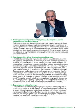 4.	 Έλλειψη Επαρκούς και Αποτελεσματικής Συνεργασίας μεταξύ
Δημόσιου και Ιδιωτικού τομέα
Διαχρονικά, οι ψηφιακές δράσεις που εφαρμόστηκαν έδωσαν μεγαλύτερη βαρύ-
τητα στον ψηφιακό μετασχηματισμό του κράτους και λιγότερη στην ενίσχυση των
επιμέρους κλάδων της οικονομίας. Ο ιδιωτικός τομέας λειτουργώντας συχνά σε μη
ευνοϊκές συνθήκες, προέβη σε αποσπασματικού τύπου επενδύσεις για την ψηφια-
κοποίηση του. Αυτό επιβεβαιώνεται από του χαμηλούς δείκτες ψηφιακής ωριμότη-
τας καθώς και τα χαμηλά ποσοστά κατοχυρωμένων πατεντών και επενδύσεων σε
έρευνα και ανάπτυξη.
5.	 Ανεπάρκεια Μοντέλου Ψηφιακής Διακυβέρνησης
Η Ελλάδα έχει καθυστερήσει σημαντικά στη θέσπιση και υιοθέτηση ενός μοντέ-
λου ψηφιακής διακυβέρνησης, το οποίο ορίζει μία σαφή κατανομή αρμοδιοτήτων
για όλους τους εμπλεκόμενους φορείς και είναι υπεύθυνο για το σχεδιασμό, την
εφαρμογή και την ανανέωση της στρατηγικής. Έως σήμερα, οι ψηφιακές ενέργειες
είναι κατακερματισμένες, ενώ πραγματοποιούνται εντός των «σιλό» υπουργείων
και λοιπών δημοσίων φορέων. Σημαντικά βήματα βελτίωσης έχουν γίνει προς
αυτή την κατεύθυνση μέσω της θέσπισης του Υπουργείου Ψηφιακής Στρατηγικής,
Τηλεπικοινωνιών και Ενημέρωσης και της δημιουργίας της αντίστοιχης Γενικής
Γραμματείας, η οποία και θα έχει αυτό τον οριζόντιο ρόλο που αναλύθηκε παρα-
πάνω. Εντούτοις, το μοντέλο διακυβέρνησης εξακολουθεί να παραμένει ασταθές,
καθώς φαίνεται να απουσιάζουν καθαρές δομές αναφοράς ανάμεσα στα διαφο-
ρετικά Υπουργεία, τα οποία καλούνται να εφαρμόσουν τις ψηφιακές δράσεις, και
τη Γενική Γραμματεία Ψηφιακής Στρατηγικής, αφαιρώντας από την τελευταία τον
απαραίτητο μοχλό πίεσης προς την υλοποίηση της ψηφιακής στρατηγικής.
6.	 Συγκεκριμένο πλάνο δράσης
Οι περισσότερες προσπάθειες σχεδιασμού μίας ψηφιακής στρατηγικής υπολεί-
πονται ενός δομημένου σχεδίου δράσης, το οποίο θα περιγράφει συγκεκριμένες
ψηφιακές ενέργειες ανά τομέα παρέμβασης και θα προσδιορίζει την προτεραιο-
ποίηση σε επίπεδο υλοποίησης. Ταυτόχρονα, τόσο το συνολικό ύψος όσο και η
κατανομή των επιμέρους πόρων για την υλοποίηση των ψηφιακών δράσεων δε
δομήθηκε στη λογική ενός συγκεκριμένου πλάνου.
29Η ΨΗΦΙΑΚΉ ΕΠΊΔΟΣΗ ΤΗΣ ΕΛΛΆΔΑΣ: ΕΘΝΙΚΉ ΨΗΦΙΑΚΉ ΕΠΙΣΚΌΠΗΣΗ
 