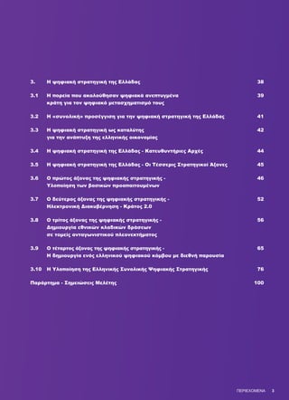 3.	 Η ψηφιακή στρατηγική της Ελλάδας	 38
3.1	 Η πορεία που ακολούθησαν ψηφιακά ανεπτυγμένα 	 39
	 κράτη για τον ψηφιακό μετασχηματισμό τους	
3.2	 Η «συνολική» προσέγγιση για την ψηφιακή στρατηγική της Ελλάδας 	 41
3.3	 Η ψηφιακή στρατηγική ως καταλύτης 	 42
	 για την ανάπτυξη της ελληνικής οικονομίας	
3.4	 Η ψηφιακή στρατηγική της Ελλάδας - Κατευθυντήριες Αρχές	 44
3.5	 Η ψηφιακή στρατηγική της Ελλάδας - Οι Τέσσερις Στρατηγικοί Άξονες	 45
3.6	 Ο πρώτος άξονας της ψηφιακής στρατηγικής - 	 46
	 Υλοποίηση των βασικών προαπαιτουμένων
3.7	 Ο δεύτερος άξονας της ψηφιακής στρατηγικής - 	 52
	 Ηλεκτρονική Διακυβέρνηση - Κράτος 2.0
3.8	 Ο τρίτος άξονας της ψηφιακής στρατηγικής - 	 56
	 Δημιουργία εθνικών κλαδικών δράσεων
	 σε τομείς ανταγωνιστικού πλεονεκτήματος
3.9	 Ο τέταρτος άξονας της ψηφιακής στρατηγικής - 	 65
	 Η δημιουργία ενός ελληνικού ψηφιακού κόμβου με διεθνή παρουσία
3.10	 Η Υλοποίηση της Ελληνικής Συνολικής Ψηφιακής Στρατηγικής	 76
Παράρτημα - Σημειώσεις Μελέτης 	 100
ΠΕΡΙΕΧΟΜΕΝΑ 3
 