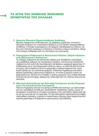 30
7.	 Απουσία Πλαισίου Παρακολούθησης Απόδοσης
Βασικός παράγοντας αποδυνάμωσης της ψηφιακής ωριμότητας, αποτελεί η
αδυναμία σύνδεσης των στρατηγικών δράσεων με ένα πλαίσιο παρακολούθησης
απόδοσης. Η έλλειψη συγκεκριμένων και εξαρχής προσδιορισμένων δεικτών, κα-
θώς και η απουσία μετρήσιμων ποσοτικών ή ποιοτικών στόχων ανά δείκτη, οδηγεί
στην έλλειψη πειθαρχίας κατά την υλοποίηση της στρατηγικής.
8.	 Παρωχημένο Ρυθμιστικό & Κανονιστικό Πλαίσιο | Θέματα Προστα-
σίας Προσωπικών Δεδομένων
Το υπάρχον ρυθμιστικό και κανονιστικό πλαίσιο στην Ελλάδα δεν ακολούθησε
τους ραγδαίους ρυθμούς της τεχνολογικής προόδου, αποτελώντας ανασταλτικό
παράγοντα στην ανάπτυξη πρωτοβουλιών και δράσεων ψηφιακού χαρακτήρα. Η
αναθεώρηση και εκ νέου δημιουργία ευέλικτων νόμων, οι οποίοι θα βελτιώνονται
συνεχώς, είναι απαραίτητη ώστε να γεφυρωθεί το χάσμα ανάμεσα στην τεχνο-
λογική εξέλιξη και την κανονιστική ρύθμιση. Ενδεικτικό παράδειγμα αποτελούν
θέματα προστασίας προσωπικών δεδομένων, τα οποία εξ ορισμού πρέπει να
διαφυλάσσονται. Ωστόσο στην Ελλάδα, ο τρόπος χειρισμού τους υπήρξε ιδιαίτερα
δύσκαμπτος και αυστηρός, αφαιρώντας τελικά αξία από την ελληνική κοινωνία και
οικονομία.
9.	 Αδυναμία Διασύνδεσης και Επίτευξης Συνεργειών μεταξύ Επιχειρή-
σεων και Εκπαιδευτικού Συστήματος
Τόσο οι επιχειρήσεις όσο και το ευρύτερο εκπαιδευτικό σύστημα, με κύρια αναφο-
ρά στην τριτοβάθμια εκπαίδευση, ακολούθησαν παράλληλες πορείες, χωρίς να
καταφέρουν ουσιαστικά να επιτύχουν συνέργειες στην κοινή βάση παραγωγής αξί-
ας για την κοινωνία και την οικονομία. Τα τελευταία χρόνια παρατηρείται μια σαφής
προσπάθεια σύγκλισης, ωστόσο οι περισσότερες ενέργειες έχουν ακόμα αποσπα-
σματικό χαρακτήρα ή στηρίζονται σε μεμονωμένες πρωτοβουλίες.
ΤΑ ΑΊΤΙΑ ΤΗΣ ΧΑΜΗΛΉΣ ΨΗΦΙΑΚΉΣ
ΩΡΙΜΌΤΗΤΑΣ ΤΗΣ ΕΛΛΆΔΑΣ
30 H ΨΗΦΙΑΚΗ ΕΛΛΑΔΑ: Ο ΔΡΟΜΟΣ ΠΡΟΣ ΤΗΝ ΑΝΑΠΤΥΞΗ
 