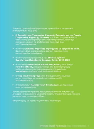 31
Το Κράτος έχει κάνει βασικά βήματα προς την κατεύθυνση του ψηφιακού
μετασχηματισμού της χώρας:
>	 Η Θεσμοθέτηση Υπουργείου Ψηφιακής Πολιτικής και της Γενικής
	 Γραμματείας Ψηφιακής Πολιτικής που δείχνει ότι η ψηφιακοποίηση
	 αποτελεί υψηλή προτεραιότητα στην ατζέντα της Πολιτείας, και ότι έχει
	 καταγραφεί η ανάγκη για αποδοτικότερο συντονισμό όλων
	 των Ψηφιακών δράσεων
>	 Η εκπόνηση Εθνικής Ψηφιακής Στρατηγικής με ορίζοντα το 2021.
	Ως επόμενο βήμα είναι αναγκαίο να οριστούν ποσοτικοί στόχοι
	 και συγκεκριμένα πλάνα δράσης
>	 Η εκπόνηση και έγκριση από Ε.Ε. του Εθνικού Σχεδίου
	 Ευρυζωνικής Πρόσβασης Επόμενης Γενιάς 2014-2020
>	 Η προώθηση Δράσεων για Δίκτυα Νέας Γενιάς, όπως το έργο
	 rural broadband, για ευρυζωνικότητα στις αγροτικές περιοχές,
	 καθώς και η έγκριση του πλάνου εφαρμογής της τεχνολογίας
	 Vectoring για ταχύτητες σταθερού internet 100Mbps
>	 Ο νέος επενδυτικός νόμος που δίνει έμφαση στην καινοτομία
	 και την εξωστρέφεια και στην ενίσχυση κλάδων υψηλής
	 προστιθέμενης αξίας
>	 Η προώθηση των Ηλεκτρονικών Συναλλαγών, για παράδειγμα
	 μέσω του αφορολογήτου
Αυτά τα βήματα είναι σημαντικά, καθώς επιβεβαιώνουν ότι το Κράτος έχει
αντιληφθεί την αναγκαιότητα μετάβασης προς την Ψηφιακή Οικονομία / Κοινωνία
και κινείται προς τη σωστή κατεύθυνση.
Μπορούν όμως, και πρέπει, να γίνουν πολύ περισσότερα.
31Η ΨΗΦΙΑΚΉ ΕΠΊΔΟΣΗ ΤΗΣ ΕΛΛΆΔΑΣ: ΕΘΝΙΚΉ ΨΗΦΙΑΚΉ ΕΠΙΣΚΌΠΗΣΗ
 