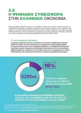 Ο χαμηλός βαθμός ψηφιακής ωριμότητας της Ελλάδας σε εθνικό και σε κλαδικό επίπεδο πιστοποιεί την
περιορισμένη συνεισφορά των ψηφιακών τεχνολογιών στην ελληνική οικονομία. Από το παραπάνω είναι
σαφές ότι η ελληνική «ψηφιακή» οικονομία βρίσκεται ακόμα σε πρώιμο στάδιο και παρουσιάζει σημαντικά
περιθώρια ανάπτυξης. Για να υπολογίσουμε το μέγεθος της ελληνικής «ψηφιακής» οικονομίας, εφαρμόσα-
με τον Δείκτη Ψηφιακής Οικονομικής Αξίας (Digital Economic Value Index - DEVI)15
.
Η ΕΛΛΗΝΙΚΉ ΨΗΦΙΑΚΉ ΟΙΚΟΝΟΜΊΑ ΑΠΟΤΕΛΕΊ
ΤΟ 16,3% ΤΟΥ ΕΛΛΗΝΙΚΟΎ ΑΕΠ ΓΙΑ ΤΟ 2016. ΤΟ
ΠΟΣΟΣΤΌ ΑΥΤΌ ΑΝΤΙΣΤΟΙΧΕΊ ΣΕ 29 ΔΙΣ. ΕΥΡΏ16
.
15	 Περισσότερες πληροφορίες στο Παράρτημα – Σημειώσεις Μελέτης.
16	 Οι παραδοσιακές μέθοδοι υπολογισμού της συνεισφοράς των ψηφιακών τεχνολογιών στην οικονομία εμφανίζουν χαμηλότερα ποσοστά λόγω της εστίασής
τους στις τεχνολογικές υποδομές, στο υλικό και λογισμικό. Η παρούσα μεθοδολογία υπολογίζει τη συνεισφορά του συνόλου των ψηφιακών εισροών στην
οικονομία και έχει ως αποτέλεσμα ένα υψηλότερο ποσοστό. Το ελληνικό ΑΕΠ για το 2016 ανέρχεται στα 175,1 δις. Ευρώ βάσει της Oxford Economics.
H ΨΗΦΙΑΚΗ ΕΛΛΑΔΑ: Ο ΔΡΟΜΟΣ ΠΡΟΣ ΤΗΝ ΑΝΑΠΤΥΞΗ36
2.6
Η ΨΗΦΙΑΚΉ ΣΥΝΕΙΣΦΟΡΆ
ΣΤΗΝ ΕΛΛΗΝΙΚΉ ΟΙΚΟΝΟΜΊΑ
Τι είναι η ψηφιακή οικονομία;
Η ψηφιακή οικονομία αποτελεί το μερίδιο του συνολικού ακαθάριστου εγχώριου
προϊόντος (ΑΕΠ), το οποίο παράγεται από «ψηφιακές» εισροές (digital inputs).
Οι εισροές αποτελούνται από τις ψηφιακές δεξιότητες, τον ψηφιακό εξοπλισμό και
τεχνολογίες (υλικό, λογισμικό και εξοπλισμό επικοινωνιών) και τα μεταποιούμενα
ψηφιακά αγαθά και υπηρεσίες που καταναλώνονται για την παραγωγή του τελικού
αποτελέσματος. Οι εισροές αυτές αποτελούν τη βάση της ψηφιακής οικονομίας.
Το 2016, οι ψηφιακές
τεχνολογίες συνέβαλαν
16,3% στο ελληνικό ΑΕΠ
(€175,1 δισ.)
 