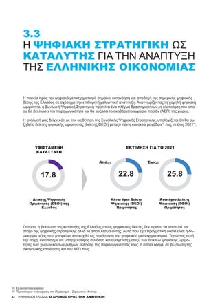 42 H ΨΗΦΙΑΚΗ ΕΛΛΑΔΑ: Ο ΔΡΟΜΟΣ ΠΡΟΣ ΤΗΝ ΑΝΑΠΤΥΞΗ
Η πορεία προς τον ψηφιακό μετασχηματισμό σημαίνει κατανόηση και αποδοχή της σημερινής ψηφιακής
θέσης της Ελλάδας σε σχέση με την επιθυμητή μελλοντική ανάπτυξη. Αναγνωρίζοντας τη χαμηλή ψηφιακή
ωριμότητα, η Συνολική Ψηφιακή Στρατηγική προτείνει ένα πλέγμα δραστηριοτήτων, η υλοποίηση του οποί-
ου θα βελτιώσει την παραγωγικότητα και θα αυξήσει το ακαθάριστο εγχώριο προϊόν (ΑΕΠ) της χώρας.
Η ανάλυσή μας δείχνει ότι με την υιοθέτηση της Συνολικής Ψηφιακής Στρατηγικής, υπολογίζεται ότι θα αυ-
ξηθεί ο δείκτης ψηφιακής ωριμότητας (δείκτης DEOI) μεταξύ πέντε και οκτώ μονάδων18
έως το έτος 202119
.
3.3
Η ΨΗΦΙΑΚΉ ΣΤΡΑΤΗΓΙΚΉ ΩΣ
ΚΑΤΑΛΎΤΗΣ ΓΙΑ ΤΗΝ ΑΝΆΠΤΥΞΗ
ΤΗΣ ΕΛΛΗΝΙΚΉΣ ΟΙΚΟΝΟΜΊΑΣ
ΥΦΙΣΤΆΜΕΝΗ
ΚΑΤΆΣΤΑΣΗ
Δείκτης Ψηφιακής
Ωριμότητας (DEOI) της
Ελλάδας
Κάτω όριο Δείκτη
Ψηφιακής (DEOI)
Ωριμότητας
Άνω όριο Δείκτη
Ψηφιακής (DEOI)
Ωριμότητας
ΕΚΤΊΜΗΣΗ ΓΙΑ ΤΟ 2021
Από... Έως...
Ωστόσο, η βελτίωση της κατάταξης της Ελλάδας στους ψηφιακούς δείκτες δεν πρέπει να αποτελεί τον
στόχο της ψηφιακής στρατηγικής αλλά το αποτέλεσμα αυτής. Αυτό που έχει πραγματική ουσία είναι η δη-
μιουργία αξίας που μπορεί να επιτευχθεί ως συνάρτηση του ψηφιακού μετασχηματισμού. Τηρώντας αυτή
την αρχή, εντοπίσαμε ότι υπάρχει σαφής σύνδεση και συσχέτιση μεταξύ των δεικτών ψηφιακής ωριμό-
τητας των χωρών και των ρυθμών αύξησης της παραγωγικότητάς τους, η οποία οδηγεί σε βελτίωση της
οικονομικής απόδοσης και του ΑΕΠ τους.
18	 Σε εκατοστιαία κλίμακα
19	 Περισσότερες πληροφορίες στο Παράρτημα – Σημειώσεις Μελέτης.
 