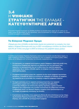 44 H ΨΗΦΙΑΚΗ ΕΛΛΑΔΑ: Ο ΔΡΟΜΟΣ ΠΡΟΣ ΤΗΝ ΑΝΑΠΤΥΞΗ
3.4
Η ΨΗΦΙΑΚΉ
ΣΤΡΑΤΗΓΙΚΉ ΤΗΣ ΕΛΛΆΔΑΣ -
ΚΑΤΕΥΘΥΝΤΉΡΙΕΣ ΑΡΧΈΣ
Η Συνολική Ψηφιακή Στρατηγική της Ελλάδας θα θέσει τις κατευθυντήριες αρχές για τον τρόπο με τον
οποίο η χώρα θα αξιοποιήσει τις νέες τεχνολογίες, ώστε να υλοποιήσει με επιτυχία το ψηφιακό της όραμα,
το οποίο συνοψίζεται ως ακολούθως:
Η σύνθεση της Συνολικής Ψηφιακής Στρατηγικής ορίζεται από ένα σύνολο κατευθυντήριων αρχών, το
οποίο στηρίζεται σε βέλτιστες πρακτικές προερχόμενες από τις ψηφιακά ανεπτυγμένες χώρες, καθώς
επίσης και σε διδάγματα από τις δυστοκίες της ελληνικής πραγματικότητας:
«Όραμά μας είναι η Ελλάδα να αξιοποιήσει άμεσα και ουσιαστικά τις ευκαιρίες που προ-
σφέρει η Ψηφιακή Οικονομία ώστε έως το 2021 να αυξήσουμε επιπλέον τον εθνικό πλούτο
κατά 4% (€ 7,6 δισ.) και μέχρι το 2030 να ανήκουμε στις ψηφιακά ώριμες χώρες»
Το Ελληνικό Ψηφιακό Όραμα
>	 Οι στρατηγικές των ψηφιακά ανεπτυγμένων χωρών διαφέρουν σημαντικά μεταξύ τους,
	 εκτελούνται με διαφορετικές ταχύτητες και εξαρτώνται από την οικονομική τους
	 ευρωστία, τις προτεραιότητές τους και τη θέση τους στην καμπύλη ψηφιακής
	 ωριμότητας. Ως εκ τούτου, η Ελλάδα οφείλει να αποφύγει τη στείρα μίμηση μίας
	 μεμονωμένης χώρας
>	 Οι ψηφιακά ανεπτυγμένες χώρες δεν ωρίμασαν και δεν έγιναν ψηφιακοί πρωτοπόροι
	 αυτομάτως. Η Ελλάδα θα πρέπει με συνέπεια και πειθαρχία να επιδιώξει την ψηφιακή
	 της ωρίμανση και να αντισταθεί στις «σειρήνες» ανέφικτων ψηφιακών αλμάτων
>	 Το σημείο εκκίνησης για τον ψηφιακό μετασχηματισμό όλων των ψηφιακά
	 ανεπτυγμένων χωρών ήταν η οργάνωση της ψηφιακής διακυβέρνησης,
	 η ανάπτυξη υποδομών για επικοινωνίες υψηλής ταχύτητας, η χρήση ανοικτών
	 δεδομένων και η δημιουργία ενός ευνοϊκού κανονιστικού και ρυθμιστικού πλαισίου.
	 Ο καθορισμός αυτών των βασικών δομικών στοιχείων είναι προαπαιτούμενο για
	 την έναρξη της ψηφιακής ανάπλασης της Ελλάδας
>	 Η μετακίνηση της Ελλάδας στους ψηφιακούς δείκτες θα είναι αποτέλεσμα και όχι στόχος
	 της Συνολικής Ψηφιακής Στρατηγικής, δεδομένου του ότι οι άλλες χώρες δεν θα μείνουν
	 άπραγες, όσο η Ελλάδα θα μετασχηματίζεται ψηφιακά
 