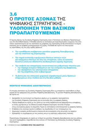 46 H ΨΗΦΙΑΚΗ ΕΛΛΑΔΑ: Ο ΔΡΟΜΟΣ ΠΡΟΣ ΤΗΝ ΑΝΑΠΤΥΞΗ
3.6
Ο ΠΡΏΤΟΣ ΆΞΟΝΑΣ ΤΗΣ
ΨΗΦΙΑΚΉΣ ΣΤΡΑΤΗΓΙΚΉΣ -
ΥΛΟΠΟΊΗΣΗ ΤΩΝ ΒΑΣΙΚΏΝ
ΠΡΟΑΠΑΙΤΟΥΜΈΝΩΝ
Ο πρώτος άξονας της Συνολικής Ψηφιακής Στρατηγικής είναι η Υλοποίηση των Βασικών Προαπαιτουμέ-
νων (Fix the brilliant basics). Η Ελλάδα καλείται να υλοποιήσει μια σειρά θεμελιωδών ενεργειών που απο-
τελούν προαπαιτούμενο για την υλοποίηση της ψηφιακής της στρατηγικής και θα αποτελέσουν το σημείο
εκκίνησης για τον ψηφιακό μετασχηματισμό της χώρας. Η Ελλάδα θα πρέπει να επικεντρώσει
τις προσπάθειές της στις εξής ομάδες δράσεων:
>	 Την εγκαθίδρυση ανεξάρτητου μοντέλου ψηφιακής διακυβέρνησης
	 για την εποπτεία της στρατηγικής
>	 Την ταχεία ανάπτυξη ευρυζωνικών δικτύων οπτικών ινών
	 και ασύρματων δικτύων σε όλη την επικράτεια, ώστε να καταστεί
	 δυνατή η ολική και αδιάλειπτη συνδεσιμότητα υψηλής ταχύτητας
>	 Την επιβολή του απαραίτητου κανονιστικού και ρυθμιστικού πλαισίου για:
	 •	 την παροχή ανοιχτών δεδομένων και την ενίσχυση της διαφάνειας
	 •	 την εξασφάλιση του ηλεκτρονικού απορρήτου
		 και της ασφάλειας στον κυβερνοχώρο
>	 Τη βελτίωση του ελληνικού ψηφιακού αλφαβητισμού μέσω δράσεων
	 στοχευμένων στην παιδεία και στη δια βίου μάθηση
ΜΟΝΤΈΛΟ ΨΗΦΙΑΚΉΣ ΔΙΑΚΥΒΈΡΝΗΣΗΣ
Η επιτυχής υλοποίηση της Συνολικής Ψηφιακής Στρατηγικής θέτει ως απαραίτητη προϋπόθεση τη δημι-
ουργία και την εφαρμογή ενός μοντέλου Ψηφιακής Διακυβέρνησης. Το μοντέλο Ψηφιακής Διακυβέρνησης
θα πρέπει να:
Περισσότερες πληροφορίες σε σχέση με τη δομή του μοντέλου Ψηφιακής Διακυβέρνησης και τους ρόλους
που αυτό περιλαμβάνει, παρατίθενται στην ενότητα «Η Υλοποίηση της Ελληνικήες Συνολικής Ψηφιακής
Στρατηγικής».
>	 Διασφαλίζει τον συντονισμό των δημοσίων φορέων με τις ψηφιακές προτεραιότητες
	 της Συνολικής Ψηφιακής Στρατηγικής και να συντονίζει όλες τις ψηφιακές δράσεις
>	 Παρέχει διαφάνεια σε σχέση με τον τρόπο με τον οποίο λαμβάνονται και εφαρμόζονται οι αποφάσεις,
	 οι οποίες σχετίζονται με την Εθνική Συνολική Ψηφιακή Στρατηγική. Αυτό θα επιτρέψει
	 στους εσωτερικούς φορείς του Δημοσίου Τομέα να υλοποιήσουν αποτελεσματικά τις ψηφιακές δράσεις
>	 Επιβάλλει στην ανώτερη ηγεσία το καθήκον της λογοδοσίας επί των πεπραγμένων της
>	 Δημιουργεί ευκαιρίες για βελτιωμένη επικοινωνία και συνεργασία εντός και μεταξύ των φορέων
>	 Εξασφαλίζει τη συμμόρφωση με τους κανόνες και με τις ευρύτερες κυβερνητικές πολιτικές
 