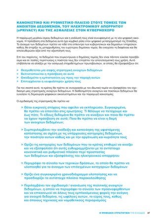 47Η ΨΗΦΙΑΚΗ ΣΤΡΑΤΗΓΙΚΗ ΤΗΣ ΕΛΛΑΔΑΣ
ΚΑΝΟΝΙΣΤΙΚΌ ΚΑΙ ΡΥΘΜΙΣΤΙΚΌ ΠΛΑΊΣΙΟ ΣΤΟΥΣ ΤΟΜΕΊΣ ΤΩΝ
ΑΝΟΙΧΤΏΝ ΔΕΔΟΜΈΝΩΝ, ΤΟΥ ΗΛΕΚΤΡΟΝΙΚΟΎ ΑΠΟΡΡΉΤΟΥ
(ePRIVACY) ΚΑΙ ΤΗΣ ΑΣΦΆΛΕΙΑΣ ΣΤΟΝ ΚΥΒΕΡΝΟΧΏΡΟ
Η παραγωγή μεγάλου όγκου δεδομένων και η ανάλυσή τους είναι συνυφασμένη με τη νέα ψηφιακή οικο-
νομία. Η πρόσβαση στα δεδομένα αυτά έχει κομβικό ρόλο στον ψηφιακό μετασχηματισμό της Ελλάδας.
Το άνοιγμα των δεδομένων πρέπει να τεθεί στο επίκεντρο των κυβερνητικών και δημοσίων υπηρεσιών
καθώς θα στηρίξει τις μεταρρυθμίσεις του ευρύτερου δημόσιου τομέα, θα ενισχύσει τη διαφάνεια και θα
απελευθερώσει αξία από την αξιοποίησή τους.
Eπί του παρόντος, τα δεδομένα που συγκεντρώνει ο δημόσιος τομέας δεν είναι πάντοτε εύκολα προσβά-
σιμα και σε πολλές περιπτώσεις η ποιότητα τους δεν επιτρέπει την αποτελεσματική τους χρήση. Αυτό
επιβάλλεται να αλλάξει με την εισαγωγή στοχοθετημένων πρωτοβουλιών, οι οποίες θα εξασφαλίζουν ότι:
>	 Θεσμοθετείται μία σαφής στρατηγική ανοιχτών δεδομένων
>	 Βελτιστοποιείται η πρόσβαση σε αυτά
>	 Οικοδομείται η εμπιστοσύνη ως προς την παροχή αυτών
>	 Επιτυγχάνεται η «ευφυέστερη» χρήση τους
Για τον σκοπό αυτό, το κράτος θα πρέπει σε συνεργασία με τον ιδιωτικό τομέα να εξασφαλίσει τον σχε-
διασμό μιας στρατηγικής ανοιχτών δεδομένων. Η διαθεσιμότητα ανοιχτών και ποιοτικών δεδομένων θα
ευνοήσει τη δημιουργία ψηφιακών οικοσυστημάτων και την παραγωγή καινοτομίας.
Ο σχεδιασμός της στρατηγικής θα πρέπει να:
>	Θέτει ευκρινείς στόχους που οφείλει να εκπληρώσει. Συγκεκριμένα,
	 θα πρέπει να απαντάει στις ερωτήσεις: Τί θέλουμε να πετύχουμε και
	 έως πότε; Τι είδους δεδομένα θα πρέπει να ανοίξουν και ποιοι θα πρέπει
	 να έχουν πρόσβαση σε αυτά; Ποια θα πρέπει να είναι η δομή
	 των ανοιχτών δεδομένων;
>	Συμπεριλαμβάνει την ανάδειξη και κατανόηση της υφιστάμενης
	 κατάστασης σε σχέση με τις υπάρχουσες κατηγορίες δεδομένων,
	 την ποιότητα αυτών καθώς και με την οργάνωση και κυριότητα τους
>	Ορίζει τις κατηγορίες των δεδομένων που το κράτος επιθυμεί να ανοίξει
	 και να εξασφαλίσει ότι αυτές ευθυγραμμίζονται με το αντίστοιχο
	 κανονιστικό και ρυθμιστικό πλαίσιο περί προστασίας
	 των δεδομένων και εξασφάλισης του ηλεκτρονικού απορρήτου
>	Περιγράφει το σύνολο των τεχνικών δράσεων, το οποίο θα πρέπει να
	 υλοποιηθεί για το άνοιγμα των επιλεγμένων κατηγοριών δεδομένων
>	Ορίζει ένα συγκεκριμένο χρονοδιάγραμμα υλοποίησης και να
	 προσδιορίζει το αντίστοιχο πλαίσιο παρακολούθησης
>	Περιλαμβάνει τον σχεδιασμό / ανανέωση της πολιτικής ανοιχτών
	 δεδομένων, η οποία να περιγράφει το σύνολο των προαναφερθέντων
	 και να επικοινωνεί σε όλους τους εμπλεκόμενους φορείς την ανάγκη
	 για ανοιχτά δεδομένα, τις ωφέλειες αυτών, το εύρος τους, καθώς
	 και όποιους τεχνικούς και νομοθετικούς περιορισμούς
 