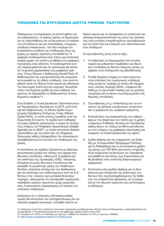 49
ΥΠΟΔΟΜΈΣ ΓΙΑ ΕΥΡΥΖΩΝΙΚΆ ΔΊΚΤΥΑ ΥΨΗΛΏΝ ΤΑΧΥΤΉΤΩΝ
Προκειμένου οι επιχειρήσεις να αναπτυχθούν και
να ευδοκιμήσουν, το κράτος πρέπει να δημιουργή-
σει τις προϋποθέσεις και να διευκολύνει το πλαίσιο
των επενδύσεων για μια πανελλαδική, σύγχρονη
υποδομή επικοινωνιών, που θα επιτρέψει την
απρόσκοπτη σύνδεση του πληθυσμού όλης της
χώρας με υψηλές ταχύτητες στο διαδίκτυο. Η
ψηφιακή συνδεσιμότητα είναι πλέον μία επιτακτική
ανάγκη χωρίς την οποία η μετάβαση στις ψηφιακές
τεχνολογίες είναι αδύνατη. Η συνδεσιμότητα κινεί
την παραγωγικότητα και την καινοτομία και αποτε-
λεί τη φυσική ραχοκοκαλιά ενός ψηφιακού κρά-
τους. Όπως δήλωσε ο Καθηγητής Arnold Picot «Η
διαθεσιμότητα της ευρυζωνικότητας θα μπορούσε
να συγκριθεί με τις οδικές υποδομές, που αναπτύ-
χθηκαν κατά τον δέκατο ένατο αιώνα και οδήγησαν
την οικονομική ανάπτυξη και ευημερία. Θεωρείται
πλέον ένα δημόσιο αγαθό και είναι καθήκον του
κράτους να εξασφαλίζει τη διαθεσιμότητα τέτοιων
δημοσίων αγαθών22
».
Στην Ελλάδα, η Γενική Διεύθυνση Τηλεπικοινωνιών
και Ταχυδρομείων δημοσίευσε το 2015, μετά από
σχετική διαβούλευση, το Εθνικό Σχέδιο Ευρυ-
ζωνικής Πρόσβασης Επόμενης Γενιάς (Εθνικό
Σχέδιο NGA), το οποίο επίσης εγκρίθηκε από την
Ευρωπαϊκή Επιτροπή. Το σχέδιο αυτό καθορίζει
τις κύριες δράσεις προκειμένου η χώρα να πετύχει
τους στόχους του Ψηφιακού Θεματολογίου (Digital
Agenda) για το 202023
, οι οποίοι αποτελούν βασική
προϋπόθεση για την ανάπτυξη της Ψηφιακής
Οικονομίας καθώς εξασφαλίζουν την απαιτούμενη
προσβασιμότητα στο σύνολο του πληθυσμού της
χώρας.
Η υλοποίηση του σχεδίου εξελίσσεται με ιδιαίτερα
ικανοποιητικό ρυθμό στο σκέλος που αφορά στις
ιδιωτικές επενδύσεις, ειδικά μετά τη ρύθμιση για
την ανάπτυξη της τεχνολογίας VDSL / Vectoring.
Εκτιμάται ότι μέσω ιδιωτικών επενδύσεων θα
καλυφθεί το μεγαλύτερο μέρος του πληθυσμού.
Ωστόσο, απαιτείται επιτάχυνση των διαδικασιών
για την ανάπτυξη των επιδοτούμενων από την Ε.Ε.
δικτύων στις «λευκές» (μη εμπορικά θελκτικές)
περιοχές, προκειμένου να προσφερθεί ευρυζωνική
πρόσβαση υψηλών ταχυτήτων χωρίς χωροταξι-
κούς ή κοινωνικούς περιορισμούς στο σύνολο του
ελληνικού πληθυσμού.
Δεδομένου ότι ο ελληνικός τηλεπικοινωνιακός
τομέας θα αποτελέσει την κινητήρια δύναμη για την
ελληνική ψηφιακή οικονομία, η Ελλάδα πρέπει να
δράσει άμεσα για να εξασφαλίσει τη μελλοντική πα-
γκόσμια ανταγωνιστικότητά της μέσω της υλοποίη-
σης ενός συνόλου στοχοθετημένων πρωτοβουλιών
για την ανάπτυξη και ενίσχυση των τηλεπικοινωνια-
κών υποδομών.
Οι πρωτοβουλίες αυτές είναι οι εξής:
1.	 Η κυβέρνηση να δημιουργήσει ένα ευνοϊκό
νομικό και ρυθμιστικό περιβάλλον για ιδιωτι-
κές επενδύσεις σε δίκτυα επόμενης γενιάς, με
έμφαση στην επιτάχυνση της αδειοδότησης
2.	 Η κάθε δημόσια στήριξη να επικεντρώνεται
στην επέκταση της ευρυζωνικής υποδομής
νέας γενιάς σε περιοχές οι οποίες θα παραμεί-
νουν «λευκές περιοχές NGA», σύμφωνα δη-
λαδή με το ευρωπαϊκό πλαίσιο για τις κρατικές
ενισχύσεις και να δρουν συμπληρωματικά στις
ιδιωτικές επενδύσεις
3.	 Πρωτοβουλίες (π.χ. επιδοτήσεις) για την ενί-
σχυση της ζήτησης ευρυζωνικών υπηρεσιών
και τη γεφύρωση του ψηφιακού χάσματος
4.	 Επανεξέταση της αναγκαιότητας των ειδικών
φόρων που βαρύνουν τον πολίτη για τη χρήση
υπηρεσιών Σταθερής, Κινητής και Τηλεόρασης
καθώς δρουν σε τελείως αντίθετη κατεύθυνση
με τους στόχους της ψηφιακής στρατηγικής και
αναιρούν τα πολλαπλασιαστικά της οφέλη
5.	 Σχέδιο δράσης για την εναρμόνιση της Ελλά-
δας με το Ευρωπαϊκό Πρόγραμμα Πολιτικής
για το Ραδιοφάσμα και τη συντονισμένη χρήση
της ζώνης των 700 MHz για κινητές υπηρεσίες.
Αυτό αναμένεται να βελτιώσει την πρόσβαση
στο Διαδίκτυο για όλους τους Ευρωπαίους και
θα βοηθήσει στην ανάπτυξη διασυνοριακών
εφαρμογών
6.	 Εκπόνηση ενός σχεδίου δράσης για τη διευ-
κόλυνση και επιτάχυνση της ανάπτυξης των
δικτύων 5G, συμπεριλαμβανομένης της διάθε-
σης του απαραίτητου φάσματος, σε συνεργα-
σία με τον ιδιωτικό τομέα και τους αντίστοιχους
συνδέσμους
Η ΨΗΦΙΑΚΗ ΣΤΡΑΤΗΓΙΚΗ ΤΗΣ ΕΛΛΑΔΑΣ
22	 Καθηγητής Arnold Picot, Institute for Information Organization and Management, Munich School of Management, Ludwig-Maximilians-Uni-
versitat Munich, A transformational agenda for the Digital Age, Digital Europe’s Vision 2020
23	 Πρόσβαση στο 100% του πληθυσμού με ταχύτητες >30Mbps και διείσδυση στο 50% με ταχύτητες 100Mbps
24	 http://europa.eu/rapid/press-release_IP-16-4405_en.htm
 