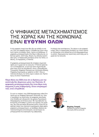 5
Ο ΨΗΦΙΑΚΌΣ ΜΕΤΑΣΧΗΜΑΤΙΣΜΌΣ
ΤΗΣ ΧΏΡΑΣ ΚΑΙ ΤΗΣ ΚΟΙΝΩΝΊΑΣ
ΕΊΝΑΙ ΕΥΘΎΝΗ ΌΛΩΝ
Η νέα ψηφιακή εποχή είναι ήδη εδώ και αλλάζει τα πά-
ντα. Στον νέο ψηφιακό κόσμο, η Ελλάδα έχει μείνει πίσω.
Αυτό πρέπει να αλλάξει. Εμείς, πρέπει να αλλάξουμε. Ο
ψηφιακός μετασχηματισμός είναι θέμα επιβίωσης και, σε
δεύτερο χρόνο, ανάπτυξης. Φορείς της αλλαγής είμαστε
όλοι εμείς, οι παραγωγικές δυνάμεις αυτού του τόπου, οι
ιδιώτες, οι επιχειρήσεις, η Πολιτεία.
Ο ψηφιακός μετασχηματισμός θα αποφέρει σημαντικά
οφέλη για τη χώρα και την κοινωνία. Η Πολιτεία φαίνεται
να το αντιλαμβάνεται, γι αυτό έχει κάνει σημαντικά βή-
ματα προς αυτή την κατεύθυνση, όπως η Θεσμοθέτηση
Υπουργείου Ψηφιακής Πολιτικής και η εκπόνηση Εθνικής
Ψηφιακής Στρατηγικής με ορίζοντα το 2021. Όλες οι
πολιτικές δυνάμεις του τόπου έχουν ευήκοα ώτα. Πρέπει
όμως να γίνουν περισσότερα.
Σε αυτό το πλαίσιο, στον ΣΕΒ διαμορφώσαμε ειδική Επι-
τροπή για την Ψηφιακή Οικονομία. Αποστολή της, είναι
η προώθηση της ανάπτυξης της ψηφιακής οικονομίας
στην Ελλάδα και η διεύρυνση της χρήσης Τεχνολογιών
Πληροφορικής και Επικοινωνιών. Με πρωτοβουλία της
Επιτροπής εκπονήθηκε η μελέτη που κρατάτε στα χέρια
σας. Δεν είναι μια ακόμη θεωρητική μελέτη. Είναι ένα ρε-
αλιστικό πλάνο που προτείνει συγκεκριμένο οδικό χάρτη
ψηφιακού μετασχηματισμού, με ξεκάθαρες δράσεις και
ποσοτικοποιημένα αποτελέσματα, και λειτουργεί συ-
μπληρωματικά στη στρατηγική της κυβέρνησης.
Η αλλαγή είναι αναπόφευκτη. Την φέρνει η νέα ψηφιακή
εποχή. Όλες οι παραγωγικές δυνάμεις του τόπου πρέπει
να πιστέψουμε στην αλλαγή και να συν-διαμορφώσουμε
το μέλλον, δημιουργώντας προοπτικές ανάπτυξης για τη
χώρα και την κοινωνία.
Πάγια θέση του ΣΕΒ είναι ότι οι δράσεις για την
ανάπτυξη δεν βαρύνουν μόνο την Πολιτεία. Ο
ψηφιακός μετασχηματισμός δεν είναι θέμα ενός
κόμματος ή μίας κυβέρνησης. Είναι υπερκομμα-
τικό, είναι υπερεθνικό.
Μιχάλης Τσαμάζ
Πρόεδρος Επιτροπής Ψηφιακής
Οικονομίας ΣΕΒ και μέλος ΔΣ
 