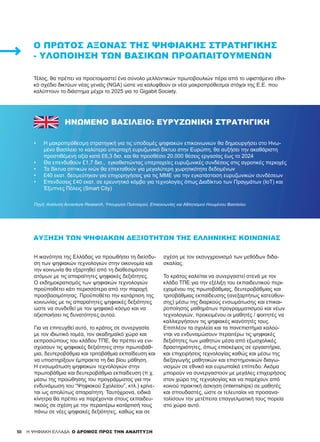 50 H ΨΗΦΙΑΚΗ ΕΛΛΑΔΑ: Ο ΔΡΟΜΟΣ ΠΡΟΣ ΤΗΝ ΑΝΑΠΤΥΞΗ
Τέλος, θα πρέπει να προετοιμαστεί ένα σύνολο μελλοντικών πρωτοβουλιών πέρα από το υφιστάμενο εθνι-
κό σχέδιο δικτύων νέας γενιάς (NGA) ώστε να καλυφθούν οι νέοι μακροπρόθεσμοι στόχοι της Ε.Ε. που
καλύπτουν το διάστημα μέχρι το 2025 για το Gigabit Society.
Ο ΠΡΏΤΟΣ ΆΞΟΝΑΣ ΤΗΣ ΨΗΦΙΑΚΉΣ ΣΤΡΑΤΗΓΙΚΉΣ
- ΥΛΟΠΟΊΗΣΗ ΤΩΝ ΒΑΣΙΚΏΝ ΠΡΟΑΠΑΙΤΟΥΜΈΝΩΝ
ΗΝΩΜΕΝΟ ΒΑΣΙΛΕΙΟ: ΕΥΡΥΖΩΝΙΚΗ ΣΤΡΑΤΗΓΙΚΗ
•	 Η μακροπρόθεσμη στρατηγική για τις υποδομές ψηφιακών επικοινωνιών θα δημιουργήσει στο Ηνω-
μένο Βασίλειο το καλύτερο υπερταχή ευρυζωνικό δίκτυο στην Ευρώπη, θα αυξήσει την ακαθάριστη
προστιθέμενη αξία κατά £6,3 δισ. και θα προσθέσει 20.000 θέσεις εργασίας έως το 2024
•	 Θα επενδυθούν £1,7 δισ., εγκαθιστώντας υπερταχείες ευρυζωνικές συνδέσεις στις αγροτικές περιοχές
•	 Τα δίκτυα οπτικών ινών θα επεκταθούν για μεγαλύτερη χωρητικότητα δεδομένων
•	 £40 εκατ. δεσμεύτηκαν για επιχορηγήσεις για τις ΜΜΕ για την εγκατάσταση ευρυζωνικών συνδέσεων
•	 Επενδύσεις £40 εκατ. σε ερευνητικό κόμβο για τεχνολογίες όπως Διαδίκτυο των Πραγμάτων (IoT) και
Έξυπνες Πόλεις (Smart City)
Πηγή: Ανάλυση Accenture Research, Υπουργείο Πολιτισμού, Επικοινωνίας και Αθλητισμού Ηνωμένου Βασιλείου
ΑΎΞΗΣΗ ΤΩΝ ΨΗΦΙΑΚΏΝ ΔΕΞΙΟΤΉΤΩΝ ΤΗΣ ΕΛΛΗΝΙΚΉΣ ΚΟΙΝΩΝΊΑΣ
H ικανότητα της Ελλάδας να προωθήσει τη διείσδυ-
ση των ψηφιακών τεχνολογιών στην οικονομία και
την κοινωνία θα εξαρτηθεί από τη διαθεσιμότητα
ατόμων με τις απαραίτητες ψηφιακές δεξιότητες.
Ο εκδημοκρατισμός των ψηφιακών τεχνολογιών
προϋποθέτει κάτι περισσότερο από την παροχή
προσβασιμότητας. Προϋποθέτει την κατάρτιση της
κοινωνίας με τις απαραίτητες ψηφιακές δεξιότητες
ώστε να συνδεθεί με τον ψηφιακό κόσμο και να
αξιοποιήσει τις δυνατότητες αυτού.
Για να επιτευχθεί αυτό, το κράτος σε συνεργασία
με τον ιδιωτικό τομέα, τον ακαδημαϊκό χώρο και
εκπροσώπους του κλάδου ΤΠΕ, θα πρέπει να ενι-
σχύσουν τις ψηφιακές δεξιότητες στην πρωτοβάθ-
μια, δευτεροβάθμια και τριτοβάθμια εκπαίδευση και
να υποστηρίξουν έμπρακτα τη δια βίου μάθηση.
Η ενσωμάτωση ψηφιακών τεχνολογιών στην
πρωτοβάθμια και δευτεροβάθμια εκπαίδευση (π.χ.
μέσω της προώθησης του προγράμματος για την
ενδυνάμωση του “Ψηφιακού Σχολείου”, κτλ.) κρίνε-
ται ως απολύτως απαραίτητη. Ταυτόχρονα, ειδικά
κίνητρα θα πρέπει να παρέχονται στους εκπαιδευ-
τικούς σε σχέση με την περαιτέρω κατάρτισή τους
πάνω σε νέες ψηφιακές δεξιότητες, καθώς και σε
σχέση με τον εκσυγχρονισμό των μεθόδων διδα-
σκαλίας.
Το κράτος καλείται να συνεργαστεί στενά με τον
κλάδο ΤΠΕ για την εξέλιξη του εκπαιδευτικού περι-
εχομένου της πρωτοβάθμιας, δευτεροβάθμιας και
τριτοβάθμιας εκπαίδευσης (ανεξαρτήτως κατεύθυν-
σης) μέσω της διαρκούς ενσωμάτωσης και επικαι-
ροποίησης μαθημάτων προγραμματισμού και νέων
τεχνολογιών, προκειμένου οι μαθητές / φοιτητές να
καλλιεργήσουν τις ψηφιακές ικανότητές τους.
Επιπλέον τα σχολεία και τα πανεπιστήμια καλού-
νται να ενδυναμώσουν περαιτέρω τις ψηφιακές
δεξιότητες των μαθητών μέσα από εξωσχολικές
δραστηριότητες, όπως επισκέψεις σε εργαστήρια,
και επιχειρήσεις τεχνολογίας καθώς και μέσω της
διεξαγωγής μαθητικών και επιστημονικών διαγω-
νισμών σε εθνικό και ευρωπαϊκό επίπεδο. Ακόμα
μπορούν να συνεργαστούν με μεγάλες επιχειρήσεις
στον χώρο της τεχνολογίας και να παρέχουν από
κοινού πρακτική άσκηση (internships) σε μαθητές
και σπουδαστές, ώστε οι τελευταίοι να προσανα-
τολίσουν την μετέπειτα επαγγελματική τους πορεία
στο χώρο αυτό.
 