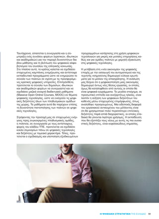 51Η ΨΗΦΙΑΚΗ ΣΤΡΑΤΗΓΙΚΗ ΤΗΣ ΕΛΛΑΔΑΣ
Ταυτόχρονα, απαιτείται η συνεργασία και η σύ-
μπραξη ενός συνόλου φορέων (κρατικών, ιδιωτικών
και ακαδημαϊκών) για την παροχή δυνατοτήτων δια
βίου μάθησης και τη βελτίωση του ψηφιακού αλφα-
βητισμού του συνόλου της ελληνικής κοινωνίας.
Στο πλαίσιο αυτό, το κράτος καλείται να σχεδιάσει
στοχευμένες καμπάνιες ενημέρωσης και αντίστοιχα
εκπαιδευτικά προγράμματα ώστε να ενημερώσει το
σύνολο των πολιτών σε σχέση με τις προσφερόμε-
νες κρατικές ψηφιακές υπηρεσίες. Επιπρόσθετα,
προτείνεται το σύνολο των δημοσίων, ιδιωτικών
και ακαδημαϊκών φορέων να συνεργαστεί και να
σχεδιάσει μαζικά ανοιχτά διαδικτυακά μαθήματα
(Massive Open Online Courses, MOOC) σε θέματα
ψηφιακής τεχνολογίας, ώστε να ενισχύσει τις ψηφι-
ακές δεξιότητες όλων των πληθυσμιακών ομάδων
της χώρας. Τα μαθήματα αυτά θα παρέχουν επίσης
τη δυνατότητα πιστοποίησης των πολιτών σε ψηφι-
ακές τεχνολογίες.
Στρέφοντας την προσοχή μας σε στοχευμένες ενέρ-
γειες προς συγκεκριμένες πληθυσμιακές ομάδες,
η πολιτεία, σε συνεργασία με τους αντίστοιχους
φορείς του κλάδου ΤΠΕ, προτείνεται να σχεδιάσει
κύκλο σεμιναρίων πάνω σε ψηφιακές τεχνολογίες
και δεξιότητες με τομεακό χαρακτήρα. Τέλος, προ-
τείνεται ο σχεδιασμός και υλοποίηση εξειδικευμένων
προγραμμάτων κατάρτισης στη χρήση ψηφιακών
τεχνολογιών για μικρές και μεσαίες επιχειρήσεις κα-
θώς και για ομάδες πολιτών με χαμηλή εξοικείωση
στις ψηφιακές τεχνολογίες.
Η μετάβαση στη «νέα οικονομία» της ψηφιακής
εποχής με την εισαγωγή του αυτοματισμού και της
τεχνητής νοημοσύνης δημιουργεί εύλογα ερωτή-
ματα για το μέλλον της απασχόλησης. Η ανάλυση
μας δείχνει ότι η ψηφιακοποίηση μιας οικονομίας
δημιουργεί όντως νέες θέσεις εργασίας, οι οποίες
όμως θα καταληφθούν από αυτούς οι οποίοι θα
είναι ψηφιακά εγγράμματοι. Το μεγάλο στοίχημα, σε
προσωπικό επίπεδο και ανεξαρτήτως ηλικίας, είναι
λοιπόν η αύξηση των ψηφιακών δεξιοτήτων του
καθενός μέσω στοχευμένης επιμόρφωσης, όπως
αναλύθηκε προηγουμένως. Μια ειδοποιός διαφορά
του εργασιακού αντικειμένου του μέλλοντος είναι
ότι θα χρησιμοποιεί πολύ περισσότερο επιτελικές
δεξιότητες παρά απλά διαχειριστικές, οι οποίες στα-
διακά θα γίνονται λιγότερο χρήσιμες. Η εκπαίδευση
που θα εξοπλίζει τους νέους με αυτές τις πιο ουσια-
στικές δεξιότητες, είναι κεφαλαιώδους σημασίας.
 