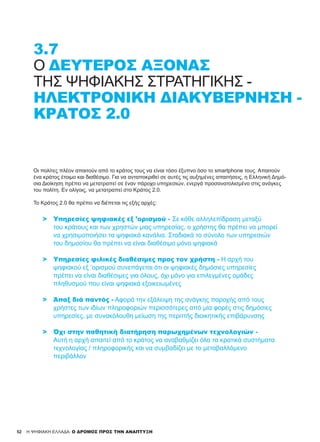 52
3.7
Ο ΔΕΎΤΕΡΟΣ ΆΞΟΝΑΣ
ΤΗΣ ΨΗΦΙΑΚΉΣ ΣΤΡΑΤΗΓΙΚΉΣ -
ΗΛΕΚΤΡΟΝΙΚΉ ΔΙΑΚΥΒΈΡΝΗΣΗ -
ΚΡΆΤΟΣ 2.0
H ΨΗΦΙΑΚΗ ΕΛΛΑΔΑ: Ο ΔΡΟΜΟΣ ΠΡΟΣ ΤΗΝ ΑΝΑΠΤΥΞΗ
Οι πολίτες πλέον απαιτούν από το κράτος τους να είναι τόσο έξυπνο όσο το smartphone τους. Απαιτούν
ένα κράτος έτοιμο και διαθέσιμο. Για να ανταποκριθεί σε αυτές τις αυξημένες απαιτήσεις, η Ελληνική Δημό-
σια Διοίκηση πρέπει να μετατραπεί σε έναν πάροχο υπηρεσιών, ενεργά προσανατολισμένο στις ανάγκες
του πολίτη. Εν ολίγοις, να μετατραπεί στο Κράτος 2.0.
Το Κράτος 2.0 θα πρέπει να διέπεται τις εξής αρχές:
>	 Υπηρεσίες ψηφιακές εξ ’ορισμού - Σε κάθε αλληλεπίδραση μεταξύ
	 του κράτους και των χρηστών μιας υπηρεσίας, ο χρήστης θα πρέπει να μπορεί
	 να χρησιμοποιήσει τα ψηφιακά κανάλια. Σταδιακά το σύνολο των υπηρεσιών
	 του δημοσίου θα πρέπει να είναι διαθέσιμο μόνο ψηφιακά
>	 Υπηρεσίες φιλικές διαθέσιμες προς τον χρήστη - Η αρχή του
	 ψηφιακού εξ ’ορισμού συνεπάγεται ότι οι ψηφιακές δημόσιες υπηρεσίες
	 πρέπει να είναι διαθέσιμες για όλους, όχι μόνο για επιλεγμένες ομάδες
	 πληθυσμού που είναι ψηφιακά εξοικειωμένες
>	 Άπαξ διά παντός - Αφορά την εξάλειψη της ανάγκης παροχής από τους
	 χρήστες των ιδίων πληροφοριών περισσότερες από μία φορές στις δημόσιες
	 υπηρεσίες, με συνακόλουθη μείωση της περιττής διοικητικής επιβάρυνσης
>	 Όχι στην παθητική διατήρηση παρωχημένων τεχνολογιών -
	 Αυτή η αρχή απαιτεί από το κράτος να αναβαθμίζει όλα τα κρατικά συστήματα
	 τεχνολογίας / πληροφορικής και να συμβαδίζει με το μεταβαλλόμενο
	 περιβάλλον
 