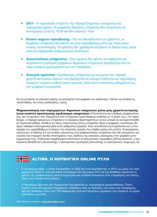 53Η ΨΗΦΙΑΚΗ ΣΤΡΑΤΗΓΙΚΗ ΤΗΣ ΕΛΛΑΔΑΣ
>	 24/7 - Η τεχνολογία επιτρέπει την παροχή δημόσιων υπηρεσιών σε
	 πραγματικό χρόνο. Οι ψηφιακές δημόσιες υπηρεσίες δεν σταματούν να
	 λειτουργούν μετά τις 15:00 και δεν κλείνουν ποτέ
>	 Ενιαίο σημείο πρόσβασης - Για την διευκόλυνση των χρηστών, οι
	 δημόσιες υπηρεσίες θα πρέπει να είναι προσβάσιμες από μια πύλη μέσω
	 ενιαίας ταυτοποίησης. Οι χρήστες δεν χρειάζεται να βρουν το δρόμο τους μέσα
	 από ένα λαβύρινθο κυβερνητικών ιστοτόπων
>	 Διακαναλικές υπηρεσίες - Στον χρήστη θα πρέπει να παρέχεται μια
	 απρόσκοπτη εμπειρία ψηφιακών δημόσιων υπηρεσιών ανεξάρτητα από το
	 ποια συσκευή χρησιμοποιεί για την πρόσβαση
>	 Ανοιχτά πρότυπα - Σχεδιασμός υπηρεσιών με γνώμονα την παροχή
	 χρηστο-κεντρικών λύσεων που βασίζονται σε ανοιχτά πρότυπα και τεχνολογίες
	 ανοιχτού πηγαίου κώδικα (open-source), όπου αυτό απαιτείται,ενθαρρύνοντας
	 την ψηφιακή συνεργασία
Για να μπορέσει το ελληνικό κράτος να μετατραπεί στο ψηφιακό του ισοδύναμο, πρέπει να εστιάσει τις
προσπάθειές του στους ακόλουθους τομείς:
Ψηφιακοποίηση των παρεχομένων δημοσίων υπηρεσιών μέσω μιας χρηστο-κεντρικής
(user-centric) προσέγγισης σχεδιασμού υπηρεσιών: Η δυνατότητα και ο βαθμός ψηφιακοποίη-
σης των υπηρεσιών που παρέχονται από το δημόσιο τομέα διαφέρει ανάλογα με τη φύση τους. Για παρά-
δειγμα, η παροχή ορισμένων υπηρεσιών ή επιμέρους δραστηριοτήτων αυτών μπορεί να αυτοματοποιηθεί
σε σημαντικό βαθμό. Αντίθετα σε άλλες περιπτώσεις (όπως η δημόσια τάξη) οι ψηφιακές τεχνολογίες θα
έχουν καθαρά υποστηρικτικό ρόλο στην ανθρώπινη εργασία. Στην κατεύθυνση αυτή βρίσκεται και η πλει-
οψηφία των υψηλόβαθμων στελεχών της ελληνικής αγοράς που έλαβαν μέρος στη μελέτη. Συγκεκριμένα,
προτείνουν το Κράτος 2.0 να εστιάσει πρωτίστως στη ψηφιακοποίηση υπηρεσιών που θα ενισχύσουν την
ευκολία τού επιχειρείν και θα υποστηρίξουν τους κλάδους της ελληνικής οικονομίας στον ψηφιακό μετα-
σχηματισμό τους. Ενδεικτικά παραδείγματα αποτελούν οι ηλεκτρονικές προμήθειες (eProcurement), η ηλε-
κτρονική αδειοδότηση (eLicensing), η ηλεκτρονική τιμολόγηση (eInvoicing), οι ηλεκτρονικές πληρωμές, κά.
ALTINN, Η ΝΟΡΒΗΓΙΚΉ ONLINE ΠΎΛΗ
•	 Η πλατφόρμα Altinn, η οποία υλοποιήθηκε το 2002 και επανασχεδιάστηκε το 2010 ως μέρος του προ-
γράμματος Altinn 2, είναι μία online πλατφόρμα που λειτουργεί 24/7 και έχει βοηθήσει σημαντικά τη
μείωση της γραφειοκρατίας κατά τη δημιουργία και υποβολή δηλώσεων από επιχειρήσεις και πολίτες
προς τους κυβερνητικούς φορείς
•	 Η πλατφόρμα ξεκίνησε σαν πειραματική πρωτοβουλία με περιορισμένη χρηματοδότηση. Πλέον,
περίπου μισό εκατομμύριο επιχειρήσεις υποβάλουν όλες τις δηλώσεις τους μέσω της πλατφόρμας,
έχοντας διαθέσιμα πάνω από 700 διαφορετικά πρότυπα δημοσίων εγγράφων που μπορούν να χρησι-
μοποιήσουν ως βάση
Πηγή: Ανάλυση Accenture, https://www.altinn.no/en/
 