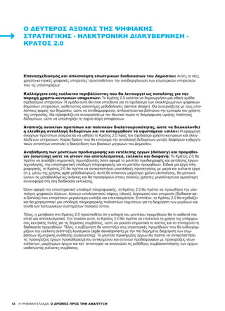 54 H ΨΗΦΙΑΚΗ ΕΛΛΑΔΑ: Ο ΔΡΟΜΟΣ ΠΡΟΣ ΤΗΝ ΑΝΑΠΤΥΞΗ
Επανασχεδιασμός και απλοποίηση εσωτερικών διαδικασιών του Δημοσίου: Αυτές οι νέες,
χρηστο-κεντρικές ψηφιακές υπηρεσίες προϋποθέτουν την αναδιοργάνωση των εσωτερικών υπηρεσιών
που τις υποστηρίζουν.
Καλλιέργεια ενός ευέλικτου περιβάλλοντος που θα λειτουργεί ως καταλύτης για την
παροχή χρηστο-κεντρικών υπηρεσιών: Το Κράτος 2.0 καλείται να δημιουργήσει μια ειδική ομάδα
σχεδιασμού υπηρεσιών. Η ομάδα αυτή θα είναι υπεύθυνη για το σχεδιασμό των ολοκληρωμένων ψηφιακών
δημοσίων υπηρεσιών, υιοθετώντας καινοτόμες μεθοδολογίες (service design). Θα συνεργάζεται με τους υπο-
λοίπους φορείς του δημοσίου, ώστε να συνδιαμορφώνει, απλουστεύει και βελτιώνει την εμπειρία του χρήστη
της υπηρεσίας. Θα εξασφαλίζει σε συνεργασία με τον ιδιωτικό τομέα τη διαμόρφωση υψηλής ποιότητας
δεδομένων, ώστε να υποστηρίζει τη ταχεία λήψη αποφάσεων.
Ανάπτυξη ανοικτών προτύπων και πολιτικών διαλειτουργικότητας, ώστε να διευκολυνθεί
η ελεύθερη ανταλλαγή δεδομένων και να καταργηθούν τα υφιστάμενα «σιλό»: Η εφαρμογή
ανοιχτών προτύπων αναμένεται να ωθήσει το Κράτος 2.0 προς τον σχεδιασμό χρηστο-κεντρικών και αλλη-
λένδετων υπηρεσιών. Καίρια δράση που θα επιτρέψει την ανταλλαγή δεδομένων μεταξύ διαφόρων κυβερνη-
τικών οντοτήτων αποτελεί η διασύνδεση των βασικών μητρώων του Δημοσίου.
Αναβάθμιση των μοντέλων προδιαγραφής και εκτέλεσης έργων (delivery) και προμηθει-
ών (sourcing) ώστε να γίνουν πιο αποτελεσματικά, ευέλικτα και διαφανή: Το Κράτος 2.0 θα
πρέπει να αναλάβει σημαντικές πρωτοβουλίες όσον αφορά το μοντέλο προδιαγραφής και εκτέλεσης έργων
τεχνολογίας, την υποστηρικτική υποδομή πληροφορικής και το μοντέλο προμηθειών. Ειδικά για έργα πλη-
ροφορικής, το Κράτος 2.0 θα πρέπει να αντικαταστήσει μονολιθικές προσεγγίσεις με μικρά και ευέλικτα έργα
(π.χ. μέσω της χρήσης agile μεθοδολογιών). Αυτά θα απαιτούν μικρότερο χρόνο υλοποίησης, θα μετουσι-
ώνουν τις μεταβαλλόμενες ανάγκες και θα προσφέρουν στους τελικούς χρήστες μεγαλύτερη και αμεσότερη
συνεισφορά στη όλη διαδικασία εκτέλεσης.
Όσον αφορά την υποστηρικτική υποδομή πληροφορικής, το Κράτος 2.0 θα πρέπει να προωθήσει την υλο-
ποίηση ψηφιακών λύσεων, λύσεων υπολογιστικού νέφους (cloud), λογισμικού σαν υπηρεσία (Software-as-
a-Service) που επιτρέπουν μεγαλύτερη ευελιξία και επεκτασιμότητα. Επιπλέον, το Κράτος 2.0 θα σχεδιάζει
και θα χρησιμοποιεί μια υποδομή πληροφορικής πολλαπλών ταχυτήτων για τη διαχείριση των μεγάλων και
σύνθετων λειτουργικών συστημάτων παλαιού τύπου.
Τέλος, η μετάβαση στο Κράτος 2.0 προϋποθέτει ότι η αλλαγή του μοντέλου προμηθειών θα το καθιστά πιο
απλό και αποτελεσματικό. Στο πλαίσιο αυτό, το Κράτος 2.0 θα πρέπει να επεκτείνει τη χρήση της υπάρχου-
σας κεντρικής πύλης για τις δημόσιες συμβάσεις, ώστε να μειώσει σημαντικά το κόστος και να επιταχύνει τη
διαδικασία προμηθειών. Τέλος, η κυβέρνηση θα αναπτύξει νέες στρατηγικές προμήθειών που θα ευθυγραμ-
μίζουν την ευέλικτη ανάπτυξη λογισμικού (agile development) με την πιο δομημένη διαχείριση των συμ-
βάσεων εξωτερικής ανάθεσης (outsourcing). Το μοντέλο προκήρυξης έργων θα πρέπει να αντικαταστήσει
τις προκηρύξεις έργων προκαθορισμένου αντικειμένου και εκτενών προδιαγραφών με προκηρύξεις νέων
ευέλικτων, μικρότερων έργων και κατ’ αντιστοιχία να ανανεώσει τις μεθόδους συμβασιοποίησης των έργων
υιοθετώντας ευέλικτες συμβάσεις.
Ο ΔΕΎΤΕΡΟΣ ΆΞΟΝΑΣ ΤΗΣ ΨΗΦΙΑΚΉΣ
ΣΤΡΑΤΗΓΙΚΉΣ - ΗΛΕΚΤΡΟΝΙΚΉ ΔΙΑΚΥΒΈΡΝΗΣΗ -
ΚΡΆΤΟΣ 2.0
 