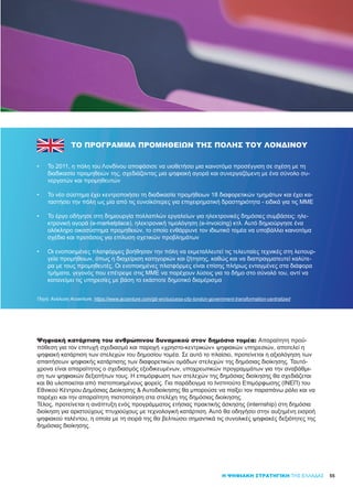 Η ΨΗΦΙΑΚΗ ΣΤΡΑΤΗΓΙΚΗ ΤΗΣ ΕΛΛΑΔΑΣ
ΤΟ ΠΡΌΓΡΑΜΜΑ ΠΡΟΜΉΘΕΙΏΝ ΤΗΣ ΠΌΛΗΣ ΤΟΥ ΛΟΝΔΊΝΟΥ
•	 Το 2011, η πόλη του Λονδίνου αποφάσισε να υιοθετήσει μια καινοτόμα προσέγγιση σε σχέση με τη
διαδικασία προμηθειών της, σχεδιάζοντας μια ψηφιακή αγορά και συνεργαζόμενη με ένα σύνολο συ-
νεργατών και προμηθευτών
•	 Το νέο σύστημα έχει κεντροποιήσει τη διαδικασία προμήθειων 18 διαφορετικών τμημάτων και έχει κα-
ταστήσει την πόλη ως μία από τις ευνοϊκότερες για επιχειρηματική δραστηριότητα - ειδικά για τις ΜΜΕ
•	 Το έργο οδήγησε στη δημιουργία πολλαπλών εργαλείων για ηλεκτρονικές δημόσιες συμβάσεις: ηλε-
κτρονική αγορά (e-marketplace), ηλεκτρονική τιμολόγηση (e-invoicing) κτλ. Αυτό δημιούργησε ένα
ολόκληρο οικοσύστημα προμηθειών, το οποίο ενθάρρυνε τον ιδιωτικό τομέα να υποβάλλει καινοτόμα
σχέδια και προτάσεις για επίλυση σχετικών προβλημάτων
•	 Οι ενοποιημένες πλατφόρμες βοήθησαν την πόλη να εκμεταλλευτεί τις τελευταίες τεχνικές στη λειτουρ-
γεία προμήθειων, όπως η διαχείριση κατηγοριών και ζήτησης, καθώς και να διαπραγματευτεί καλύτε-
ρα με τους προμηθευτές. Οι ενοποιημένες πλατφόρμες είναι επίσης πλήρως ενταγμένες στα διάφορα
τμήματα, γεγονός που επέτρεψε στις ΜΜΕ να παρέχουν λύσεις για το δήμο στο σύνολό του, αντί να
κατανείμει τις υπηρεσίες με βάση το εκάστοτε δημοτικό διαμέρισμα
55
Πηγή: Ανάλυση Accenture, https://www.accenture.com/gb-en/success-city-london-government-transformation-centralized
Ψηφιακή κατάρτιση του ανθρώπινου δυναμικού στον δημόσιο τομέα: Απαραίτητη προϋ-
πόθεση για τον επιτυχή σχεδιασμό και παροχή «χρηστο-κεντρικών» ψηφιακών υπηρεσιών, αποτελεί η
ψηφιακή κατάρτιση των στελεχών του δημοσίου τομέα. Σε αυτό το πλαίσιο, προτείνεται η αξιολόγηση των
απαιτήσεων ψηφιακής κατάρτισης των διαφορετικών ομάδων στελεχών της δημόσιας διοίκησης. Ταυτό-
χρονα είναι απαραίτητος ο σχεδιασμός εξειδικευμένων, υποχρεωτικών προγραμμάτων για την αναβάθμι-
ση των ψηφιακών δεξιοτήτων τους. Η επιμόρφωση των στελεχών της δημόσιας διοίκησης θα σχεδιάζεται
και θα υλοποιείται από πιστοποιημένους φορείς. Για παράδειγμα το Ινστιτούτο Επιμόρφωσης (ΙΝΕΠ) του
Εθνικού Κέντρου Δημόσιας Διοίκησης & Αυτοδιοίκησης θα μπορούσε να παίξει τον παραπάνω ρόλο και να
παρέχει και την απαραίτητη πιστοποίηση στα στελέχη της δημόσιας διοίκησης.
Τέλος, προτείνεται η ανάπτυξη ενός προγράμματος ετήσιας πρακτικής άσκησης (internship) στη δημόσια
διοίκηση για αριστούχους πτυχιούχους με τεχνολογική κατάρτιση. Αυτό θα οδηγήσει στην αυξημένη εισροή
ψηφιακού ταλέντου, η οποία με τη σειρά της θα βελτιώσει σημαντικά τις συνολικές ψηφιακές δεξιότητες της
δημόσιας διοίκησης.
 