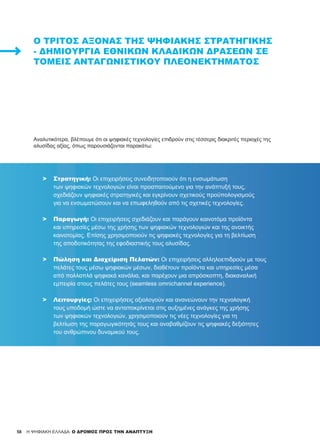 58 H ΨΗΦΙΑΚΗ ΕΛΛΑΔΑ: Ο ΔΡΟΜΟΣ ΠΡΟΣ ΤΗΝ ΑΝΑΠΤΥΞΗ
Ο ΤΡΊΤΟΣ ΆΞΟΝΑΣ ΤΗΣ ΨΗΦΙΑΚΉΣ ΣΤΡΑΤΗΓΙΚΉΣ
- ΔΗΜΙΟΥΡΓΊΑ ΕΘΝΙΚΏΝ ΚΛΑΔΙΚΏΝ ΔΡΆΣΕΩΝ ΣΕ
ΤΟΜΕΊΣ ΑΝΤΑΓΩΝΙΣΤΙΚΟΎ ΠΛΕΟΝΕΚΤΉΜΑΤΟΣ
Αναλυτικότερα, βλέπουμε ότι οι ψηφιακές τεχνολογίες επιδρούν στις τέσσερις διακριτές περιοχές της
αλυσίδας αξίας, όπως παρουσιάζονται παρακάτω:
>	 Στρατηγική: Οι επιχειρήσεις συνειδητοποιούν ότι η ενσωμάτωση
	 των ψηφιακών τεχνολογιών είναι προαπαιτούμενο για την ανάπτυξή τους,
	 σχεδιάζουν ψηφιακές στρατηγικές και εγκρίνουν σχετικούς προϋπολογισμούς
	 για να ενσωματώσουν και να επωφεληθούν από τις σχετικές τεχνολογίες.
>	 Παραγωγή: Οι επιχειρήσεις σχεδιάζουν και παράγουν καινοτόμα προϊόντα
	 και υπηρεσίες μέσω της χρήσης των ψηφιακών τεχνολογιών και της ανοικτής
	 καινοτομίας. Επίσης χρησιμοποιούν τις ψηφιακές τεχνολογίες για τη βελτίωση
	 της αποδοτικότητας της εφοδιαστικής τους αλυσίδας.
>	 Πώληση και Διαχείριση Πελατών: Οι επιχειρήσεις αλληλοεπιδρούν με τους
	 πελάτες τους μέσω ψηφιακών μέσων, διαθέτουν προϊόντα και υπηρεσίες μέσα
	 από πολλαπλά ψηφιακά κανάλια, και παρέχουν μια απρόσκοπτη, διακαναλική
	 εμπειρία στους πελάτες τους (seamless omnichannel experience).
>	 Λειτουργίες: Οι επιχειρήσεις αξιολογούν και ανανεώνουν την τεχνολογική
	 τους υποδομή ώστε να ανταποκρίνεται στις αυξημένες ανάγκες της χρήσης
	 των ψηφιακών τεχνολογιών, χρησιμοποιούν τις νέες τεχνολογίες για τη
	 βελτίωση της παραγωγικότητάς τους και αναβαθμίζουν τις ψηφιακές δεξιότητες
	 του ανθρώπινου δυναμικού τους.
 