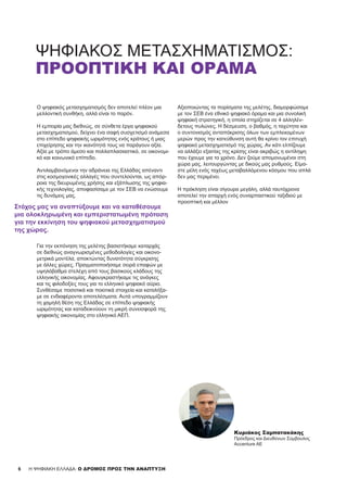 66 H ΨΗΦΙΑΚΗ ΕΛΛΑΔΑ: Ο ΔΡΟΜΟΣ ΠΡΟΣ ΤΗΝ ΑΝΑΠΤΥΞΗ
ΨΗΦΙΑΚΌΣ ΜΕΤΑΣΧΗΜΑΤΙΣΜΌΣ:
ΠΡΟΟΠΤΙΚΗ ΚΑΙ ΟΡΑΜΑ
Ο ψηφιακός μετασχηματισμός δεν αποτελεί πλέον μια
μελλοντική συνθήκη, αλλά είναι το παρόν.
Η εμπειρία μας διεθνώς, σε σύνθετα έργα ψηφιακού
μετασχηματισμού, δείχνει ένα σαφή συσχετισμό ανάμεσα
στο επίπεδο ψηφιακής ωριμότητας ενός κράτους ή μιας
επιχείρησης και την ικανότητά τους να παράγουν αξία.
Αξία με τρόπο άμεσο και πολλαπλασιαστικό, σε οικονομι-
κό και κοινωνικό επίπεδο.
Αντιλαμβανόμενοι την αδράνεια της Ελλάδας απέναντι
στις κοσμογονικές αλλαγές που συντελούνται, ως απόρ-
ροια της διευρυμένης χρήσης και εξάπλωσης της ψηφια-
κής τεχνολογίας, αποφασίσαμε με τον ΣΕΒ να ενώσουμε
τις δυνάμεις μας.
Για την εκπόνηση της μελέτης βασιστήκαμε καταρχάς
σε διεθνώς αναγνωρισμένες μεθοδολογίες και οικονο-
μετρικά μοντέλα, αποκτώντας δυνατότητα σύγκρισης
με άλλες χώρες. Πραγματοποιήσαμε σειρά επαφών με
υψηλόβαθμα στελέχη από τους βασικούς κλάδους της
ελληνικής οικονομίας. Αφουγκραστήκαμε τις ανάγκες
και τις φιλοδοξίες τους για το ελληνικό ψηφιακό αύριο.
Συνθέσαμε ποσοτικά και ποιοτικά στοιχεία και καταλήξα-
με σε ενδιαφέροντα αποτελέσματα. Αυτά υπογραμμίζουν
τη χαμηλή θέση της Ελλάδας σε επίπεδο ψηφιακής
ωριμότητας και καταδεικνύουν τη μικρή συνεισφορά της
ψηφιακής οικονομίας στο ελληνικό ΑΕΠ.
Αξιοποιώντας τα πορίσματα της μελέτης, διαμορφώσαμε
με τον ΣΕΒ ένα εθνικό ψηφιακό όραμα και μια συνολική
ψηφιακή στρατηγική, η οποία στηρίζεται σε 4 αλληλέν-
δετους πυλώνες. Η δέσμευση, ο βαθμός, η ταχύτητα και
ο συντονισμός ανταπόκρισης όλων των εμπλεκομένων
μερών προς την κατεύθυνση αυτή θα κρίνει τον επιτυχή
ψηφιακό μετασχηματισμό της χώρας. Αν κάτι ελπίζουμε
να αλλάξει εξαιτίας της κρίσης είναι ακριβώς η αντίληψη
που έχουμε για το χρόνο. Δεν ζούμε απομονωμένοι στη
χώρα μας, λειτουργώντας με δικούς μας ρυθμούς. Είμα-
στε μέλη ενός ταχέως μεταβαλλόμενου κόσμου που απλά
δεν μας περιμένει.
Η πρόκληση είναι σίγουρα μεγάλη, αλλά ταυτόχρονα
αποτελεί την απαρχή ενός συναρπαστικού ταξιδιού με
προοπτική και μέλλον
Κυριάκος Σαμπατακάκης
Πρόεδρος και Διευθύνων Σύμβουλος
Accenture ΑΕ
Στόχος μας να αναπτύξουμε και να καταθέσουμε
μια ολοκληρωμένη και εμπεριστατωμένη πρόταση
για την εκκίνηση του ψηφιακού μετασχηματισμού
της χώρας.
 