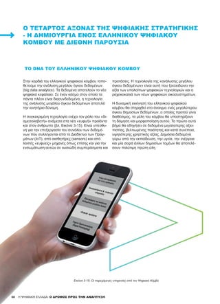 68 H ΨΗΦΙΑΚΗ ΕΛΛΑΔΑ: Ο ΔΡΟΜΟΣ ΠΡΟΣ ΤΗΝ ΑΝΑΠΤΥΞΗ
ΤΟ DNA ΤΟΥ ΕΛΛΗΝΙΚΟΎ ΨΗΦΙΑΚΟΎ ΚΌΜΒΟΥ
Στην καρδιά του ελληνικού ψηφιακού κόμβου τοπο-
θετούμε την ανάλυση μεγάλου όγκου δεδομένων
(big data analytics). Τα δεδομένα αποτελούν το νέο
ψηφιακό κεφάλαιο. Σε έναν κόσμο στον οποίο τα
πάντα πλέον είναι διασυνδεδεμένα, η τεχνολογία
της ανάλυσης μεγάλου όγκου δεδομένων αποτελεί
την κινητήριο δύναμη.
Η συγκεκριμένη τεχνολογία ενέχει τον ρόλο του «δι-
αμεσολαβητή» ανάμεσα στα νέα «ευφυή» προϊόντα
και στον άνθρωπο (βλ. Εικόνα 3-15). Είναι υπεύθυ-
νη για την επεξεργασία του συνόλου των δεδομέ-
νων που συλλέγονται από το Διαδίκτυο των Πραγ-
μάτων (IoT), από αισθητήρες (sensors) και από
λοιπές «ευφυείς» μηχανές όπως επίσης και για την
ενσωμάτωση αυτών σε ουσιώδη συμπεράσματα και
προτάσεις. Η τεχνολογία της «ανάλυσης μεγάλου
όγκου δεδομένων» είναι αυτή που ξεκλειδώνει την
αξία των υπολοίπων ψηφιακών τεχνολογιών και η
ραχοκοκαλιά των νέων ψηφιακών οικοσυστημάτων.
Η δυναμική εκκίνηση του ελληνικού ψηφιακού
κόμβου θα στηριχθεί στο άνοιγμα ενός μεγαλύτερου
όγκου δημοσίων δεδομένων, ο οποίος προτού γίνει
διαθέσιμος, τα μέλη του κόμβου θα υποστηρίξουν
τη δόμηση και μορφοποίηση αυτού. Το πρώτο αυτό
βήμα θα οδηγήσει σε δεδομένα μεγαλύτερης αξιο-
πιστίας, βελτιωμένης ποιότητας και κατά συνέπεια,
υψηλότερης χρηστικής αξίας. Δημόσια δεδομένα
γύρω από την εκπαίδευση, την υγεία, την ενέργεια
και μία σειρά άλλων δημοσίων τομέων θα αποτελέ-
σουν πολύτιμη πρώτη ύλη.
Ο ΤΈΤΑΡΤΟΣ ΆΞΟΝΑΣ ΤΗΣ ΨΗΦΙΑΚΉΣ ΣΤΡΑΤΗΓΙΚΉΣ
- Η ΔΗΜΙΟΥΡΓΊΑ ΕΝΌΣ ΕΛΛΗΝΙΚΟΎ ΨΗΦΙΑΚΟΎ
ΚΌΜΒΟΥ ΜΕ ΔΙΕΘΝΉ ΠΑΡΟΥΣΊΑ
Εικόνα 3-15: Οι παρεχόμενες υπηρεσίες από τον Ψηφιακό Κόμβο
 