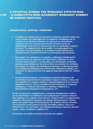 70
>	 Ο κλάδος της παραγωγής του ηλεκτρικού ρεύματος, φυσικού αερίου και
	 νερού μπορεί να επωφεληθεί από τις ψηφιακές πλατφόρμες για να
	 αναλύει και να αξιοποιεί δεδομένα σε σχέση με την κατανάλωση
	 ενέργειας από τους τελικούς καταναλωτές και βάσει αυτού να
	 δημιουργήσει γύρω του ένα οικοσύστημα για τον σχεδιασμό «ευφυών
	 σπιτιών». Τα «ευφυή σπίτια» θα αναλύουν τη συμπεριφορά των
	 ιδιοκτητών τους και ανάλογα με τις ανάγκες τους θα οργανώνουν,
	 αυτοματοποιούν και βελτιστοποιούν τις λειτουργίες μιας κατοικίας
>	 Στο κομμάτι των μεταφορών και logistics, αισθητήρες τοποθετημένοι
	 στους στόλους των φορτηγών θα αποστέλλουν δεδομένα σε έναν
	 κεντρικό πύργο ελέγχου, ο οποίος μέσω της πλατφόρμας ανάλυσης
	 μεγάλου όγκου δεδομένων θα είναι σε θέση να αναλύσει την απόδοση
	 του στόλου, να ελέγξει την κατανάλωση καυσίμων, να βελτιστοποιήσει
	 τις εκτελούμενες διαδρομές και να διαγνώσει ενδεχόμενες βλάβες που
	 πρόκειται να παρουσιαστούν στα οχήματα δημιουργώντας έναν «ευφυή
	 στόλο»
>	 Σε μία ευρύτερη κλίμακα, οι πλατφόρμες ανάλυσης δεδομένων θα
	 συντελέσουν ουσιαστικά στο σχεδιασμό «ευφυών πόλεων». Κάτω από
	 την ομπρέλα των «ευφυών πόλεων» συμπεριλαμβάνονται ένα σύνολο
	 ψηφιακών λύσεων, όπως η εκπαίδευση από απόσταση, οι «ευφυείς»
	 μεταφορές, ο «ευφυής» φωτισμός, η «ευφυής» στάθμευση, η
	 διασυνδεδεμένη διαχείριση απορριμμάτων, κτλ.
Σε όλα τα παραπάνω παραδείγματα, η σύγκλιση διαφορετικών κλάδων
για την αξιοποίηση των δεδομένων και τη δημιουργία «ευφυών λύσεων»
είναι εμφανής. Στο «ευφυές σπίτι» και στον «ευφυή στόλο» οι ασφαλιστικές
εταιρείες αναγνωρίζουν ευκαιρίες για παροχή εξατομικευμένων λύσεων
μέσω της ακριβέστερης ανάλυσης ρίσκου. Οι «ευφυείς πόλεις» απαιτούν
τη συνεργασία μεταξύ κράτους και μίας συστάδας κλάδων, όπως των
επικοινωνιών, των τραπεζών, της παροχής ηλεκτρικής ενέργειας, φυσικού
αερίου, νερού, μεταφορών, logistics κτλ.
Η σύγκλιση των κλάδων αποτελεί τη δύναμη του κόμβου
H ΨΗΦΙΑΚΗ ΕΛΛΑΔΑ: Ο ΔΡΟΜΟΣ ΠΡΟΣ ΤΗΝ ΑΝΑΠΤΥΞΗ
Ο ΤΈΤΑΡΤΟΣ ΆΞΟΝΑΣ ΤΗΣ ΨΗΦΙΑΚΉΣ ΣΤΡΑΤΗΓΙΚΉΣ
- Η ΔΗΜΙΟΥΡΓΊΑ ΕΝΌΣ ΕΛΛΗΝΙΚΟΎ ΨΗΦΙΑΚΟΎ ΚΌΜΒΟΥ
ΜΕ ΔΙΕΘΝΉ ΠΑΡΟΥΣΊΑ
ΠΑΡΑΔΕΊΓΜΑΤΑ «ΕΥΦΥΏΝ» ΥΠΗΡΕΣΙΏΝ
70
 