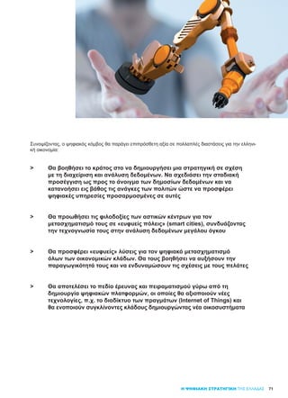 71
Συνοψίζοντας, ο ψηφιακός κόμβος θα παράγει επιπρόσθετη αξία σε πολλαπλές διαστάσεις για την ελληνι-
κή οικονομία:
>	 Θα βοηθήσει το κράτος στο να δημιουργήσει μια στρατηγική σε σχέση 	
	 με τη διαχείριση και ανάλυση δεδομένων. Να σχεδιάσει την σταδιακή
	 προσέγγιση ως προς το άνοιγμα των δημοσίων δεδομένων και να
	 κατανοήσει εις βάθος τις ανάγκες των πολιτών ώστε να προσφέρει
	 ψηφιακές υπηρεσίες προσαρμοσμένες σε αυτές
>	 Θα προωθήσει τις φιλοδοξίες των αστικών κέντρων για τον
	 μετασχηματισμό τους σε «ευφυείς πόλεις» (smart cities), συνδυάζοντας
	 την τεχνογνωσία τους στην ανάλυση δεδομένων μεγάλου όγκου
>	 Θα προσφέρει «ευφυείς» λύσεις για τον ψηφιακό μετασχηματισμό
	 όλων των οικονομικών κλάδων. Θα τους βοηθήσει να αυξήσουν την
	 παραγωγικότητά τους και να ενδυναμώσουν τις σχέσεις με τους πελάτες
>	 Θα αποτελέσει το πεδίο έρευνας και πειραματισμού γύρω από τη
	 δημιουργία ψηφιακών πλατφορμών, οι οποίες θα αξιοποιούν νέες
	 τεχνολογίες, π.χ. το διαδίκτυο των πραγμάτων (Internet of Things) και
	 θα ενοποιούν συγκλίνοντες κλάδους δημιουργώντας νέα οικοσυστήματα
Η ΨΗΦΙΑΚΗ ΣΤΡΑΤΗΓΙΚΗ ΤΗΣ ΕΛΛΑΔΑΣ
 