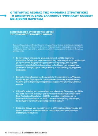 72
Ένα σύνολο ευνοϊκών συνθηκών τόσο από πλευράς ζήτησης όσο και από πλευράς προσφοράς
αποτελεί τη βάση για την ίδρυση του Ελληνικού Ψηφιακού Κόμβου και επιβεβαιώνει την επιλογή
οικοδόμησης αυτού γύρω από τις ψηφιακές τεχνολογίες που αφορούν στην ανάλυση δεδομένων
μεγάλου όγκου.
>	 Σε παγκόσμια κλίμακα, το ψηφιακό σκηνικό αλλάζει ταχύτατα.
	 Η ανάλυση δεδομένων μεγάλου όγκου (big data analytics) σε συνδυασμό
	 με τη γνωστική πληροφορική (cognitive computing), την τεχνητή
	 νοημοσύνη (artificial intelligence) και το διαδίκτυο των πραγμάτων
	 (Internet of Things) έχουν καθιερωθεί ως οι στυλοβάτες της ψηφιακής
	 οικονομίας
>	 Σχετικές πρωτοβουλίες της Ευρωπαϊκής Επιτροπής (π.χ. η Ψηφιακή
	 Ενιαία Αγορά) δημιουργούν ένα ευνοϊκό κανονιστικό και ρυθμιστικό
	 πλαίσιο για τη δημιουργία ψηφιακών κόμβων εντός των ευρωπαϊκών
	 κρατών
>	 Η Ελλάδα καλείται να ενσωματώσει στο εθνικό της δίκαιο έως τον Μάϊο
	 του 2018 τον νέο Κανονισμό για την Προστασία Δεδομένων (General
	 Data Protection Regulation - GDPR), ο οποίος εγκρίθηκε από το
	 Ευρωπαϊκό Κοινοβούλιο το 2016. Ο επικαιροποιημένος κανονισμός
	 θα ενισχύσει την ελεύθερη κυκλοφορία δεδομένων
>	 Βάσει της έρευνα μας προκύπτει ότι οι ελληνικοί κλάδοι υστερούν στη
	 χρήση ψηφιακών τεχνολογιών και συγκεκριμένα στην αξιοποίηση
	 διαθέσιμων δεδομένων
Ο ΤΈΤΑΡΤΟΣ ΆΞΟΝΑΣ ΤΗΣ ΨΗΦΙΑΚΉΣ ΣΤΡΑΤΗΓΙΚΉΣ
- Η ΔΗΜΙΟΥΡΓΊΑ ΕΝΌΣ ΕΛΛΗΝΙΚΟΎ ΨΗΦΙΑΚΟΎ ΚΌΜΒΟΥ
ΜΕ ΔΙΕΘΝΉ ΠΑΡΟΥΣΊΑ
ΣΥΝΘΉΚΕΣ ΠΟΥ ΕΥΝΟΟΎΝ ΤΗΝ ΊΔΡΥΣΗ
ΤΟΥ ΕΛΛΗΝΙΚΟΎ ΨΗΦΙΑΚΟΎ ΚΌΜΒΟΥ
72 H ΨΗΦΙΑΚΗ ΕΛΛΑΔΑ: Ο ΔΡΟΜΟΣ ΠΡΟΣ ΤΗΝ ΑΝΑΠΤΥΞΗ
 
