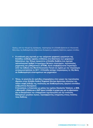 7373
Ομοίως, από την πλευρά της προσφοράς, παρατηρούμε ότι η Ελλάδα βρίσκεται σε πλεονεκτική
θέση λόγω της διαθεσιμότητας ανθρώπινου δυναμικού με ψηφιακές δεξιότητες υψηλού επιπέδου.
>	 Η ανάλυσή μας σχετικά με την τρέχουσα ψηφιακή ωριμότητα της
	 Ελλάδας ανέδειξε υψηλές επιδόσεις στη διάσταση των ψηφιακών
	 δεξιοτήτων της. Όπως προκύπτει η Ελλάδα διαθέτει ένα σχετικά
	 ικανοποιητικό αριθμό πτυχιούχων θετικών επιστημών, τεχνολογίας,
	 μηχανικής και μαθηματικών (STEM). Αυτό επιβεβαιώνεται περαιτέρω
	 από την έκθεση του World Economic Forum σε σχέση με την παγκόσμια
	 ανταγωνιστικότητα το 2017. Η Ελλάδα κατέχει παγκοσμίως τη 10η θέση
	 σε διαθεσιμότητα επιστημόνων και μηχανικών
>	 Τέλος, το γεγονός ότι ηγέτιδες επιχειρήσεις στον χώρο της τεχνολογίας
	 ιδρύουν στην Ελλάδα διεθνή Ψηφιακά Κέντρα Αριστείας αποτελεί την
	 πλέον σαφή ένδειξη της ποιότητας και διαθεσιμότητας υψηλού επιπέδου
	 ανθρωπίνου δυναμικού.
	 Η Accenture, η Cosmote ως μέλος του ομίλου Deutsche Telekom, η IBM,
	 η Microsoft, η Nokia και η SAP έχουν επιλέξει τη χώρα μας για να αξιοποιούν
	 και να διευρύνουν την υπάρχουσα τεχνογνωσία για την ανάλυση
	 δεδομένων μεγάλου όγκου, προσφέροντας υπηρεσίες στους πελάτες
	 τους διεθνώς
Η ΨΗΦΙΑΚΗ ΣΤΡΑΤΗΓΙΚΗ ΤΗΣ ΕΛΛΑΔΑΣ
 