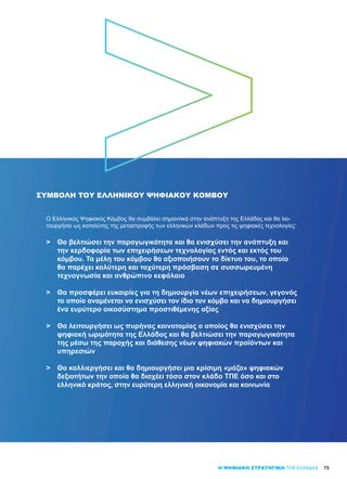 75Η ΨΗΦΙΑΚΗ ΣΤΡΑΤΗΓΙΚΗ ΤΗΣ ΕΛΛΑΔΑΣ
ΣΥΜΒΟΛΗ ΤΟΥ ΕΛΛΗΝΙΚΟΎ ΨΗΦΙΑΚΟΎ ΚΌΜΒΟΥ
Ο Ελληνικός Ψηφιακός Κόμβος θα συμβάλει σημαντικά στην ανάπτυξη της Ελλάδας και θα λει-
τουργήσει ως καταλύτης της μεταστροφής των ελληνικών κλάδων προς τις ψηφιακές τεχνολογίες:
>	 Θα βελτιώσει την παραγωγικότητα και θα ενισχύσει την ανάπτυξη και
	 την κερδοφορία των επιχειρήσεων τεχνολογίας εντός και εκτός του
	 κόμβου. Τα μέλη του κόμβου θα αξιοποιήσουν το δίκτυο του, το οποίο
	 θα παρέχει καλύτερη και ταχύτερη πρόσβαση σε συσσωρευμένη
	 τεχνογνωσία και ανθρώπινο κεφάλαιο
>	 Θα προσφέρει ευκαιρίες για τη δημιουργία νέων επιχειρήσεων, γεγονός
	 το οποίο αναμένεται να ενισχύσει τον ίδιο τον κόμβο και να δημιουργήσει
	 ένα ευρύτερο οικοσύστημα προστιθέμενης αξίας
>	 Θα λειτουργήσει ως πυρήνας καινοτομίας ο οποίος θα ενισχύσει την
	 ψηφιακή ωριμότητα της Ελλάδας και θα βελτιώσει την παραγωγικότητα
	 της μέσω της παροχής και διάθεσης νέων ψηφιακών προϊόντων και
	 υπηρεσιών
>	 Θα καλλιεργήσει και θα δημιουργήσει μια κρίσιμη «μάζα» ψηφιακών
	 δεξιοτήτων την οποία θα διαχέει τόσο στον κλάδο ΤΠΕ όσο και στο
	 ελληνικό κράτος, στην ευρύτερη ελληνική οικονομία και κοινωνία
 