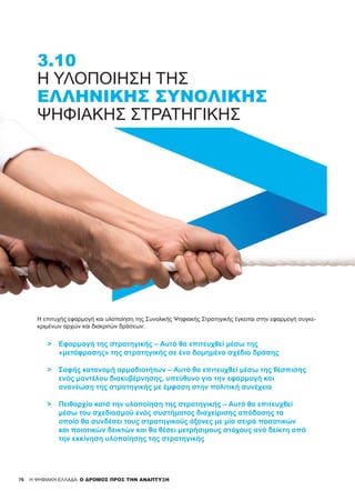 76 H ΨΗΦΙΑΚΗ ΕΛΛΑΔΑ: Ο ΔΡΟΜΟΣ ΠΡΟΣ ΤΗΝ ΑΝΑΠΤΥΞΗ
3.10
Η ΥΛΟΠΟΊΗΣΗ ΤΗΣ
ΕΛΛΗΝΙΚΉΣ ΣΥΝΟΛΙΚΉΣ
ΨΗΦΙΑΚΉΣ ΣΤΡΑΤΗΓΙΚΉΣ
Η επιτυχής εφαρμογή και υλοποίηση της Συνολικής Ψηφιακής Στρατηγικής έγκειται στην εφαρμογή συγκε-
κριμένων αρχών και διακριτών δράσεων:
­>	 Εφαρμογή της στρατηγικής – Αυτό θα επιτευχθεί μέσω της
	 «μετάφρασης» της στρατηγικής σε ένα δομημένο σχέδιο δράσης
­>	 Σαφής κατανομή αρμοδιοτήτων – Αυτό θα επιτευχθεί μέσω της θέσπισης
	 ενός μοντέλου διακυβέρνησης, υπεύθυνο για την εφαρμογή και
	 ανανέωση της στρατηγικής με έμφαση στην πολιτική συνέχεια
­	
>	 Πειθαρχία κατά την υλοποίηση της στρατηγικής – Αυτό θα επιτευχθεί
	 μέσω του σχεδιασμού ενός συστήματος διαχείρισης απόδοσης το
	 οποίο θα συνδέσει τους στρατηγικούς άξονες με μία σειρά ποσοτικών
	 και ποιοτικών δεικτών και θα θέσει μετρήσιμους στόχους ανά δείκτη από
	 την εκκίνηση υλοποίησης της στρατηγικής
 