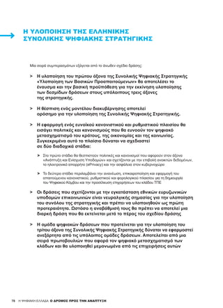 78 H ΨΗΦΙΑΚΗ ΕΛΛΑΔΑ: Ο ΔΡΟΜΟΣ ΠΡΟΣ ΤΗΝ ΑΝΑΠΤΥΞΗ
Η ΥΛΟΠΟΊΗΣΗ ΤΗΣ ΕΛΛΗΝΙΚΉΣ
ΣΥΝΟΛΙΚΉΣ ΨΗΦΙΑΚΉΣ ΣΤΡΑΤΗΓΙΚΉΣ
Μία σειρά συμπερασμάτων εξάγεται από το άνωθεν σχέδιο δράσης:
>	 Η υλοποίηση του πρώτου άξονα της Συνολικής Ψηφιακής Στρατηγικής
	 «Υλοποίηση των Βασικών Προαπαιτούμενων» θα αποτελέσει το
	 έναυσμα και την βασική προϋπόθεση για την εκκίνηση υλοποίησης
	 των δεσμίδων δράσεων στους υπόλοιπους τρεις άξονες
	 της στρατηγικής.
>	 Η θέσπιση ενός μοντέλου διακυβέρνησης αποτελεί
	 ορόσημο για την υλοποίηση της Συνολικής Ψηφιακής Στρατηγικής.
>	 Η εφαρμογή ενός ευνοϊκού κανονιστικού και ρυθμιστικού πλαισίου θα
	 εισάγει πολιτικές και κανονισμούς που θα ευνοούν τον ψηφιακό
	 μετασχηματισμό του κράτους, της οικονομίας και της κοινωνίας.
	 Συγκεκριμένα αυτό το πλαίσιο δύναται να σχεδιαστεί
	 σε δύο διαδοχικά στάδια:
	 >	 Στο πρώτο στάδιο θα θεσπιστούν πολιτικές και κανονισμοί που αφορούν στον άξονα
		 «Ανάπτυξη και Ενίσχυση Υποδομών» και σχετίζονται με την επιβολή ανοικτών δεδομένων,
		 το ηλεκτρονικό απορρήτο (ePrivacy) και την ασφάλεια στον κυβερνοχώρο
	
	 >	 Το δεύτερο στάδιο περιλαμβάνει την ανανέωση, επικαιροποίηση και εφαρμογή του
		 απαιτούμενου κανονιστικού, ρυθμιστικού και φορολογικού πλαισίου για τη δημιουργία
		 του Ψηφιακού Κόμβου και την προσέλκυση επιχειρήσεων του κλάδου ΤΠΕ
>	 Οι δράσεις που σχετίζονται με την εγκατάσταση εθνικών ευρυζωνικών
	 υποδομών επικοινωνιών είναι νευραλγικής σημασίας για την υλοποίηση
	 του συνόλου της στρατηγικής και πρέπει να υλοποιηθούν ως πρώτη
	 προτεραιότητα. Ωστόσο η αναβάθμισή τους θα πρέπει να αποτελεί μια
	 διαρκή δράση που θα εκτείνεται μετά το πέρας του σχεδίου δράσης
>	 Η ομάδα ψηφιακών δράσεων που προτείνεται για την υλοποίηση του
	 τρίτου άξονα της Συνολικής Ψηφιακής Στρατηγικής δύναται να εφαρμοστεί
	 ανεξάρτητα από τις υπόλοιπες ομάδες δράσεων. Αποτελείται από μια
	 σειρά πρωτοβουλιών που αφορά τον ψηφιακό μετασχηματισμό των
	 κλάδων και θα υλοποιηθεί μεμονωμένα από τις επιχειρήσεις αυτών
	
78
 