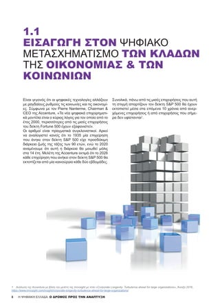 Είναι γεγονός ότι οι ψηφιακές τεχνολογίες αλλάζουν
με ραγδαίους ρυθμούς τις κοινωνίες και τις οικονομί-
ες. Σύμφωνα με τον Pierre Nanterme, Chairman &
CEO της Accenture, «Τα νέα ψηφιακά επιχειρηματι-
κά μοντέλα είναι ο κύριος λόγος για τον οποίο από το
έτος 2000, περισσότερες από τις μισές επιχειρήσεις
του δείκτη Fortune 500 έχουν εξαφανιστεί».
Οι αριθμοί είναι πραγματικά συγκλονιστικοί. Αρκεί
να αναλογιστεί κανείς ότι το 1935 μία επιχείρηση
που άνηκε στον δείκτη S&P 500 είχε προσδόκιμη
διάρκεια ζωής της τάξης των 90 ετών, ενώ το 2020
αναμένουμε ότι αυτή η διάρκεια θα μειωθεί μόλις
στα 14 έτη. Μελέτη της Accenture εκτιμά ότι το 2026
κάθε επιχείρηση που ανήκει στον δείκτη S&P 500 θα
εκτοπίζεται από μία καινούργια κάθε δύο εβδομάδες.
Συνολικά, πάνω από τις μισές επιχειρήσεις που αυτή
τη στιγμή απαρτίζουν τον δείκτη S&P 500 θα έχουν
εκτοπιστεί μέσα στα επόμενα 10 χρόνια από ανερ-
χόμενες επιχειρήσεις ή από επιχειρήσεις που σήμε-
ρα δεν υφίστανται1
.
1.1
ΕΙΣΑΓΩΓΉ ΣΤΟΝ ΨΗΦΙΑΚΌ
ΜΕΤΑΣΧΗΜΑΤΙΣΜΌ ΤΩΝ ΚΛΆΔΩΝ
ΤΗΣ ΟΙΚΟΝΟΜΊΑΣ & ΤΩΝ
ΚΟΙΝΩΝΙΏΝ
8
1	 Ανάλυση της Accenture με βάση την μελέτη της Innosight με τίτλο «Corporate Longevity: Turbulence ahead for large organizations», Άνοιξη 2016,
https://www.innosight.com/insight/corporate-longevity-turbulence-ahead-for-large-organizations/
H ΨΗΦΙΑΚΗ ΕΛΛΑΔΑ: Ο ΔΡΟΜΟΣ ΠΡΟΣ ΤΗΝ ΑΝΑΠΤΥΞΗ
 