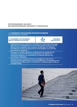 83Η ΨΗΦΙΑΚΗ ΣΤΡΑΤΗΓΙΚΗ ΤΗΣ ΕΛΛΑΔΑΣ 83
ΠΡΟΤΕΙΝΌΜΕΝΕΣ ΔΡΆΣΕΙΣ
ΜΕ ΜΕΣΟΠΡΌΘΕΣΜΟ ΟΡΊΖΟΝΤΑ ΥΛΟΠΟΊΗΣΗΣ
1. ΥΛΟΠΟΊΗΣΗ ΤΩΝ ΒΑΣΙΚΏΝ ΠΡΟΑΠΑΙΤΟΎΜΕΝΩΝ
(FIX THE BRILLIANT BASICS)
1.3 ΥΠΟΔΟΜΈΣ ΓΙΑ ΕΥΡΥΖΩΝΙΚΆ
ΔΊΚΤΥΑ ΥΨΗΛΏΝ ΤΑΧΥΤΉΤΩΝ
ΨΗΦΙΑΚΟΊ
ΕΠΙΤΑΧΥΝΤΈΣ
­Σχέδιο δράσης για την εναρμόνιση της Ελλάδας με το Ευρωπαϊκό Πρόγραμμα
Πολιτικής για το Ραδιοφάσμα και τη συντονισμένη χρήση της ζώνης των 700
MHz για κινητές υπηρεσίες. Αυτό αναμένεται να βελτιώσει την πρόσβαση
στο διαδίκτυο για όλους τους Ευρωπαίους και θα βοηθήσει στην ανάπτυξη
διασυνοριακών εφαρμογών
­Εκπόνηση ενός σχεδίου δράσης για τη διευκόλυνση και επιτάχυνση της
ανάπτυξης των δικτύων 5G, συμπεριλαμβανομένης της διάθεσης του
απαραίτητου φάσματος, σε συνεργασία με τον ιδιωτικό τομέα και τους
αντίστοιχους συνδέσμους
Προετοιμασία ενός συνόλου μελλοντικών πρωτοβουλιών πέρα από το
υφιστάμενο εθνικό σχέδιο δικτύων νέας γενιάς (NGA) ώστε να καλυφθούν οι νέοι
μακροπρόθεσμοι στόχοι της Ε.Ε. που καλύπτουν το διάστημα μέχρι το 2025 για
το Gigabit Society
 