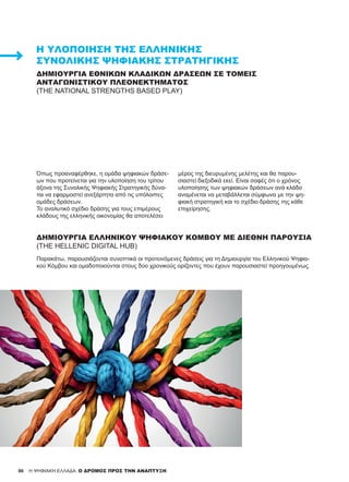 86
ΔΗΜΙΟΥΡΓΊΑ ΕΘΝΙΚΏΝ ΚΛΑΔΙΚΏΝ ΔΡΆΣΕΩΝ ΣΕ ΤΟΜΕΊΣ
ΑΝΤΑΓΩΝΙΣΤΙΚΟΎ ΠΛΕΟΝΕΚΤΉΜΑΤΟΣ
(THE NATIONAL STRENGTHS BASED PLAY)
Όπως προαναφέρθηκε, η ομάδα ψηφιακών δράσε-
ων που προτείνεται για την υλοποίηση του τρίτου
άξονα της Συνολικής Ψηφιακής Στρατηγικής δύνα-
ται να εφαρμοστεί ανεξάρτητα από τις υπόλοιπες
ομάδες δράσεων.
Το αναλυτικό σχέδιο δράσης για τους επιμέρους
κλάδους της ελληνικής οικονομίας θα αποτελέσει
μέρος της διευρυμένης μελέτης και θα παρου-
σιαστεί διεξοδικά εκεί. Είναι σαφές ότι ο χρόνος
υλοποίησης των ψηφιακών δράσεων ανά κλάδο
αναμένεται να μεταβάλλεται σύμφωνα με την ψη-
φιακή στρατηγική και το σχέδιο δράσης της κάθε
επιχείρησης.
ΔΗΜΙΟΥΡΓΊΑ ΕΛΛΗΝΙΚΟΎ ΨΗΦΙΑΚΟΎ ΚΌΜΒΟΥ ΜΕ ΔΙΕΘΝΉ ΠΑΡΟΥΣΊΑ
(THE HELLENIC DIGITAL HUB)
Παρακάτω, παρουσιάζονται συνοπτικά οι προτεινόμενες δράσεις για τη Δημιουργία του Ελληνικού Ψηφια-
κού Κόμβου και ομαδοποιούνται στους δύο χρονικούς ορίζοντες που έχουν παρουσιαστεί προηγουμένως.
H ΨΗΦΙΑΚΗ ΕΛΛΑΔΑ: Ο ΔΡΟΜΟΣ ΠΡΟΣ ΤΗΝ ΑΝΑΠΤΥΞΗ
Η ΥΛΟΠΟΊΗΣΗ ΤΗΣ ΕΛΛΗΝΙΚΉΣ
ΣΥΝΟΛΙΚΉΣ ΨΗΦΙΑΚΉΣ ΣΤΡΑΤΗΓΙΚΉΣ
 