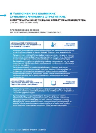 88 H ΨΗΦΙΑΚΗ ΕΛΛΑΔΑ: Ο ΔΡΟΜΟΣ ΠΡΟΣ ΤΗΝ ΑΝΑΠΤΥΞΗ
4.3 ΣΧΕΔΙΑΣΜΌΣ ΣΤΟΧΕΥΜΈΝΗΣ
ΣΤΡΑΤΗΓΙΚΉΣ ΓΙΑ ΤΗΝ ΠΡΟΣΈΛΚΥΣΗ
ΚΑΙ ΕΞΈΛΙΞΗ ΤΑΛΈΝΤΟΥ
ΨΗΦΙΑΚΈΣ
ΔΕΞΙΌΤΗΤΕΣ
­­­­­­Δημιουργία στρατηγικής και εθνικών προγραμμάτων για τον επαναπατρισμό και την
ταχεία ένταξη του ταλέντου με υψηλές ψηφιακές δεξιότητες στον ψηφιακό κόμβο
­Χρηματοδότηση από τα μέλη του κόμβου για επιχορηγήσεις για έρευνα, παροχή
υλικοτεχνικής υποστήριξης, δημοσίας αναγνώρισης κ.λπ. ώστε να δημιουργηθεί
ένα ευνοϊκό περιβάλλον για τον επαναπατρισμό του απόδημου ελληνισμού
­Σχεδιασμός από τα μέλη του κόμβου στοχευμένων προγραμμάτων για την ταχεία
επαγγελματική εξέλιξη του ανθρώπινου δυναμικού που ξεκινάει τη σταδιοδρομία
του εντός του κόμβου
­Τα πανεπιστήμια μαζί με τα μέλη του κόμβου να σχεδιάσουν από κοινού
προγράμματα με στόχο την παροχή πρακτικής άσκησης (internships) και την
ενθάρρυνση των αποφοίτων να εργαστούν σε επιχειρήσεις του κόμβου
­Δημιουργία ηλεκτρονικής πλατφόρμας που θα προσφέρει online μαθήματα
επιχειρηματικότητας και θα παρέχει διαδικτυακή υποστήριξη στους νέους
επιχειρηματίες
4.4 ΙΚΑΝΟΠΟΊΗΣΗ ΒΑΣΙΚΏΝ
ΑΠΑΙΤΉΣΕΩΝ ΦΥΣΙΚΉΣ ΥΠΟΔΟΜΉΣ ΓΙΑ
ΤΗΝ ΕΓΚΑΘΊΔΡΥΣΗ ΤΟΥ ΚΌΜΒΟΥ
ΨΗΦΙΑΚΟΊ
ΕΠΙΤΑΧΥΝΤΈΣ
­­­­­­­Θέσπιση συνεργασίας με τους αρμόδιους κυβερνητικούς φορείς για την παροχή
υπηρεσιών υποδομής και συνδεσιμότητας για την εγκαθίδρυση νέων επιχειρήσεων
- μελών του ψηφιακού κόμβου
­­Σχεδιασμός της φυσικής υπόστασης και δομής του ψηφιακού κόμβου.
Προτείνεται η υιοθέτηση μίας αποκεντρωμένης δομής που θα επιτρέπει τη
δημιουργία ψηφιακών «δορυφόρων» στην ελληνική επικράτεια. Οι κύριες
περιοχές προς εξέταση θα επιδεικνύουν έντονη οικονομική δραστηριότητα σε
κλάδους εθνικού ανταγωνιστικού πλεονεκτήματος ή θα αποτελούν περιοχές
όπου παράγεται καινοτομία και στο μέλλον, ζώνες ελευθέρου εμπορίου
Η ΥΛΟΠΟΊΗΣΗ ΤΗΣ ΕΛΛΗΝΙΚΉΣ
ΣΥΝΟΛΙΚΉΣ ΨΗΦΙΑΚΉΣ ΣΤΡΑΤΗΓΙΚΉΣ
ΔΗΜΙΟΥΡΓΊΑ ΕΛΛΗΝΙΚΟΎ ΨΗΦΙΑΚΟΎ ΚΌΜΒΟΥ ΜΕ ΔΙΕΘΝΉ ΠΑΡΟΥΣΊΑ
(THE HELLENIC DIGITAL HUB)
ΠΡΟΤΕΙΝΌΜΕΝΕΣ ΔΡΆΣΕΙΣ
ΜΕ ΒΡΑΧΥΠΡΌΘΕΣΜΟ ΟΡΊΖΟΝΤΑ ΥΛΟΠΟΊΗΣΗΣ
88
 