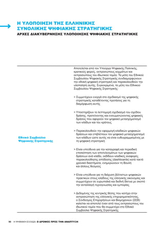 90
Εθνικό Συμβούλιο
Ψηφιακής Στρατηγικής
Αποτελείται από τον Υπούργο Ψηφιακής Πολιτικής,
κρατικούς φορείς, εκπροσώπους κομμάτων και
εκπροσώπους του ιδιωτικού τομέα. Τα μέλη του Εθνικού
Συμβουλίου Ψηφιακής Στρατηγικής συνδιαμορφώνουν
την εθνική ψηφιακή στρατηγική και παρακολουθούν την
υλοποίηση αυτής. Συγκεκριμένα, τα μέλη του Εθνικού
Συμβουλίου Ψηφιακής Στρατηγικής:
>­Συμμετέχουν ενεργά στο σχεδιασμό της ψηφιακής
στρατηγικής καταθέτοντας προτάσεις για τη
διαμόρφωση αυτής
­> Υποστηρίζουν το λεπτομερή σχεδιασμό του σχεδίου
δράσης, προτείνοντας και ενσωματώνοντας ψηφιακές
δράσεις που αφορούν τον ψηφιακό μετασχηματισμό
των κλάδων και του κράτους
­> Παρακολουθούν την εφαρμογή κλαδικών ψηφιακών
δράσεων και επιβλέπουν τον ψηφιακό μετασχηματισμό
των κλάδων ώστε αυτός να είναι ευθυγραμμισμένος με
τη ψηφιακή στρατηγική
­> Είναι υπεύθυνα για την καταγραφή και περιοδική
επισκόπηση των αποτελεσμάτων των ψηφιακών
δράσεων ανά κλάδο, εκδίδουν κλαδικές αναφορές
παρακολούθησης απόδοσης (dashboards) κατά τακτά
χρονικά διαστήματα, ενημερώνουν τη Βουλή
και άλλους θεσμούς
> Είναι υπεύθυνα για τη διάχυση βέλτιστων ψηφιακών
πρακτικών στους κλάδους της ελληνικής οικονομίας και
συμμετέχουν σε ευρωπαϊκά και διεθνή δίκτυα με σκοπό
την ανταλλαγή τεχνογνωσίας και εμπειρίας
> Δεδομένης της κεντρικής θέσης που κατέχει στην
εκπροσώπηση της ελληνικής επιχειρηματικότητας,
ο Σύνδεσμος Επιχειρήσεων και Βιομηχανιών (ΣΕΒ)
καλείται να αποτελεί έναν από τους εκπροσώπους του
ιδιωτικού τομέα που θα συμμετέχει στο Εθνικό
Συμβούλιο Ψηφιακής Στρατηγικής.
Η ΥΛΟΠΟΊΗΣΗ ΤΗΣ ΕΛΛΗΝΙΚΉΣ
ΣΥΝΟΛΙΚΉΣ ΨΗΦΙΑΚΉΣ ΣΤΡΑΤΗΓΙΚΉΣ
ΑΡΧΈΣ ΔΙΑΚΥΒΈΡΝΗΣΗΣ ΥΛΟΠΟΊΗΣΗΣ ΨΗΦΙΑΚΉΣ ΣΤΡΑΤΗΓΙΚΉΣ
H ΨΗΦΙΑΚΗ ΕΛΛΑΔΑ: Ο ΔΡΟΜΟΣ ΠΡΟΣ ΤΗΝ ΑΝΑΠΤΥΞΗ
 