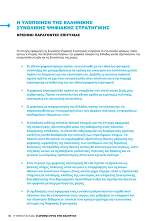 96
Η επιτυχής εφαρμογή της Συνολικής Ψηφιακής Στρατηγικής στηρίζεται σε ένα σύνολο κρίσιμων παρα-
γόντων επιτυχίας που θα βελτιστοποιήσουν την ψηφιακή ευκαιρία της Ελλάδας και θα αξιοποιήσουν την
ανεκμετάλλευτη αξία και τις δυνατότητες της χώρας.
>	 Το εθνικό ψηφιακό όραμα πρέπει να συνενωθεί με την εθνική στρατηγική
	 ανάπτυξης και μεταρρυθμίσεων σε κράτος και οικονομία και η πολιτική ηγεσία
	 πρέπει να δεσμευτεί για την υλοποίησή του. Δηλαδή, η ανώτατη πολιτική
	 ηγεσία πρέπει να έχει έναν κεντρικό ρόλο στην εποπτεία και στην παροχή
	 στρατηγικής κατεύθυνσης για την εθνική ψηφιακή στρατηγική
>	 Η ψηφιακή στρατηγική θα πρέπει να υπερβαίνει τον στενό κύκλο ζωής μιας
	 κυβέρνησης. Πρέπει να αποτελεί ένα εθνικό σχέδιο με ευρύτερες πολιτικές,
	 οικονομικές και κοινωνικές συναινέσεις
>	 Ο ψηφιακός μετασχηματισμός της Ελλάδας πρέπει να υλοποιείται, να
	 παρακολουθείται με τη συμμετοχή όλων των φορέων πολιτείας, επιχειρήσεων,
	 ακαδημαϊκών ιδρυμάτων, κλπ.
>	 Η απόδοση ευθύνης αποτελεί βασικό στοιχείο για την επιτυχή εφαρμογή
	 της στρατηγικής. Θα επιτευχθεί μέσω της καθιέρωσης ενός πλαισίου
	 διαχείρισης απόδοσης, το οποίο θα ευθυγραμμίζει τις διαφορετικές κρατικές
	 οντότητες και θα διασφαλίζει την επίτευξη των στρατηγικών στόχων. Το
	 πλαίσιο αυτό θα πρέπει να περιλαμβάνει αξιόπιστους δείκτες μέτρησης της
	 ψηφιακής ωριμότητας της οικονομίας, των υποδομών και της δημόσιας
	 διοίκησης. Οι πρόοδος στους δείκτες αυτούς θα επανεκτιμώνται ετησίως, ώστε
	 στη βάση αυτών να σχεδιάζονται ρεαλιστικές πολιτικές και δράσεις και να
	 γίνονται οι αναγκαίες τροποποιήσεις όπου αυτό κρίνεται σκόπιμο
>	 Στον πυρήνα της ψηφιακής στρατηγικής δεν θα πρέπει να βρίσκεται ως
	 βασικός στόχος πολιτικής απλά και μόνο η απορρόφηση των σχετικών
	 εθνικών και κοινοτικών πόρων, όπως γίνεται μέχρι σήμερα, αλλά η προσεκτική
	 στόχευση σε υποδομές, κλάδους της οικονομίας και υπηρεσίες ηλεκτρονικής
	 διακυβέρνησης που δημιουργούν προστιθέμενη αξία και σχετίζονται άμεσα με
	 τον ψηφιακό μετασχηματισμό της χώρας
>	 Ο σχεδιασμός και η εφαρμογή ενός ευνοϊκού ρυθμιστικού και νομοθετικού
	 πλαισίου που θα επικαιροποιεί τους νόμους που ρυθμίζουν το απόρρητο και
	 την ιδιοκτησία δεδομένων, αποτελεί ένα κρίσιμο ορόσημο για τη συνολική
	 επιτυχία της Ψηφιακής Στρατηγικής
H ΨΗΦΙΑΚΗ ΕΛΛΑΔΑ: Ο ΔΡΟΜΟΣ ΠΡΟΣ ΤΗΝ ΑΝΑΠΤΥΞΗ
ΚΡΊΣΙΜΟΙ ΠΑΡΆΓΟΝΤΕΣ ΕΠΙΤΥΧΊΑΣ
Η ΥΛΟΠΟΊΗΣΗ ΤΗΣ ΕΛΛΗΝΙΚΉΣ
ΣΥΝΟΛΙΚΉΣ ΨΗΦΙΑΚΉΣ ΣΤΡΑΤΗΓΙΚΉΣ
 