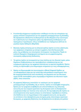 97
>	 Η ανάπτυξη σύγχρονων ευρυζωνικών υποδομών σε όλη την επικράτεια της
	 χώρας αποτελεί αναγκαιότητα για τον ψηφιακό μετασχηματισμό της Ελλάδας.
	 Θα εξασφαλίσει αδιάλειπτη συνδεσιμότητα και θα οδηγήσει στην καινοτομία
	 και τη βελτίωση των υπηρεσιών μέσω της αξιοποίησης αναδυόμενων και
	 προηγμένων τεχνολογιών, όπως το διαδίκτυο των πράγματων (IoT) και τα
	 μεγάλου όγκου δεδομένα (Big Data)
>	 Βασικός τομέας εστίασης για το ελληνικό κράτος πρέπει να είναι η βελτίωση
	 των ψηφιακών υπηρεσιών με κέντρο το χρήστη. Αυτό θα διευκολυνθεί
	 μέσω της μετάβασης των εσωτερικών λειτουργιών του Δημοσίου Τομέα σε
	 ευέλικτα δομημένα πληροφορικά συστήματα και σε ψηφιοποιημένες
	 εσωτερικές κυβερνητικές διαδικασίες
>	 Το κράτος πρέπει να συνεργαστεί με τους πολίτες και τον ιδιωτικό τομέα, μέσω
	 δημόσιων διαβουλεύσεων και πρωτοβουλιών crowdsourcing για την
	 ενημέρωση σχετικά με την ψηφιακή πολιτική και τη σχετική νομοθεσία. Πρέπει
	 επίσης να αξιοποιηθεί η συν-δημιουργία υπηρεσιών με τους ενδιαφερομένους
>	 Πρέπει να δημιουργηθεί ένα συντεταγμένο «Εθνικό Ψηφιακό Σχέδιο» με
	 τα ενδιαφερόμενα μέρη για την ανάπτυξη πολυκλαδικών στρατηγικών που
	 θα συγχρηματοδοτούνται από επενδύσεις του δημόσιου και του ιδιωτικού 	
	 τομέα και θα υλοποιηθούν μέσω συμπράξεων δημόσιου και ιδιωτικού τομέα 	
	 (ΣΔΙΤ), όπου απαιτείται.
>	 Οι ψηφιακές δεξιότητες αποτελούν το «καύσιμο» για τον ψηφιακό
	 μετασχηματισμό της Ελλάδας. Ως εκ τούτου, πρέπει να αναληφθεί στοχευμένη
	 δράση για την ψηφιακή αναβάθμιση και επανεκπαίδευση της ελληνικής
	 κοινωνίας και του ενεργού εργατικού της δυναμικού ώστε να διασφαλιστεί
	 η ψηφιακή ένταξη των πολιτών στην κοινωνία. Οι πρωτοβουλίες θα πρέπει να
	 ανταποκρίνονται στην άμεση ανάγκη να αποκτήσουν πρόσβαση οι πολίτες
	 στο διαδίκτυο και να συμμετάσχουν στην ψηφιακή κοινωνία, και όχι μόνο
	 να εστιάσουν στην εξασφάλιση μιας συνεχούς ροής ταλαντούχου εργατικού
	 δυναμικού, με ψηφιακές δεξιότητες που θα βρίσκονται σε ζήτηση στο μέλλον
Η ΨΗΦΙΑΚΗ ΣΤΡΑΤΗΓΙΚΗ ΤΗΣ ΕΛΛΑΔΑΣ
 