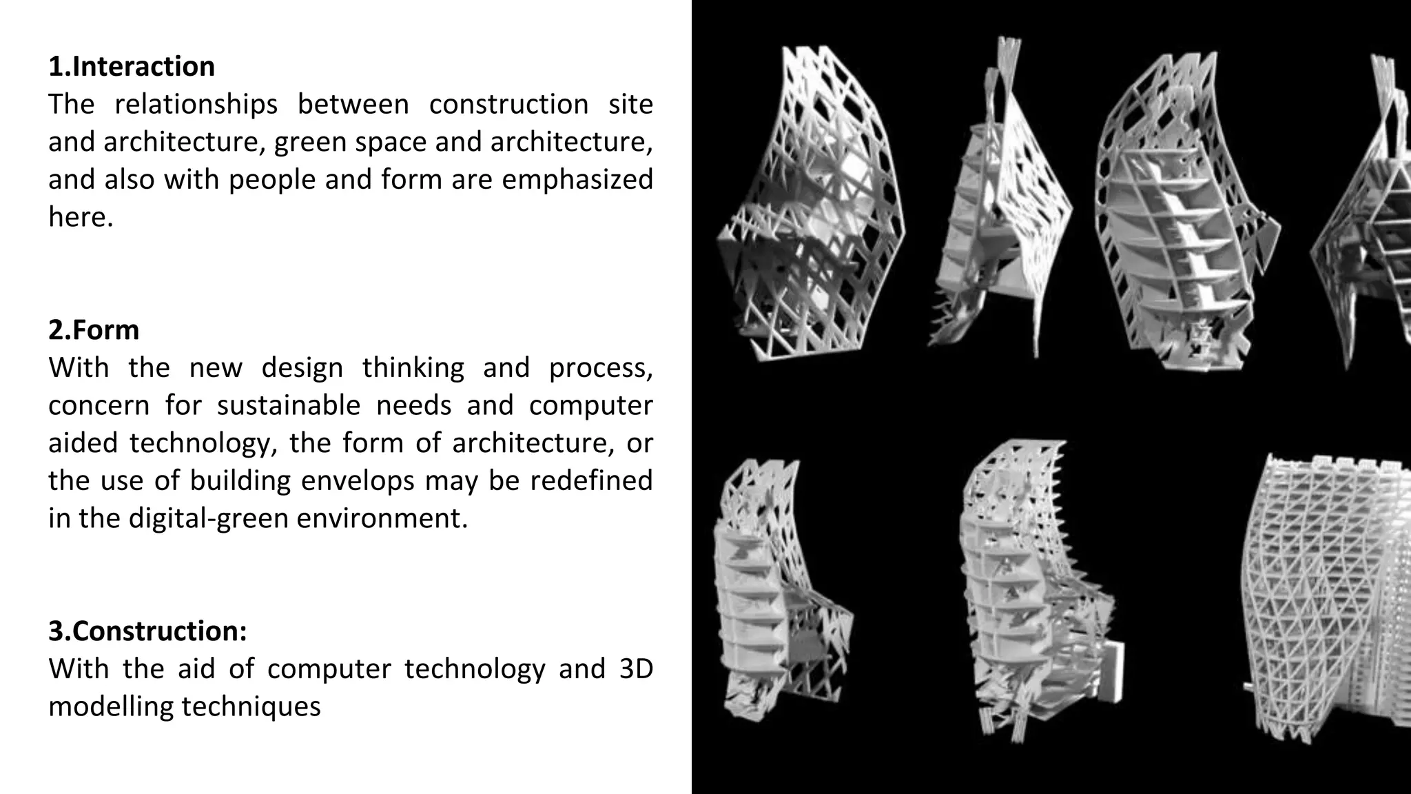 1.Interaction
The relationships between construction site
and architecture, green space and architecture,
and also with people and form are emphasized
here.
2.Form
With the new design thinking and process,
concern for sustainable needs and computer
aided technology, the form of architecture, or
the use of building envelops may be redefined
in the digital-green environment.
3.Construction:
With the aid of computer technology and 3D
modelling techniques
 