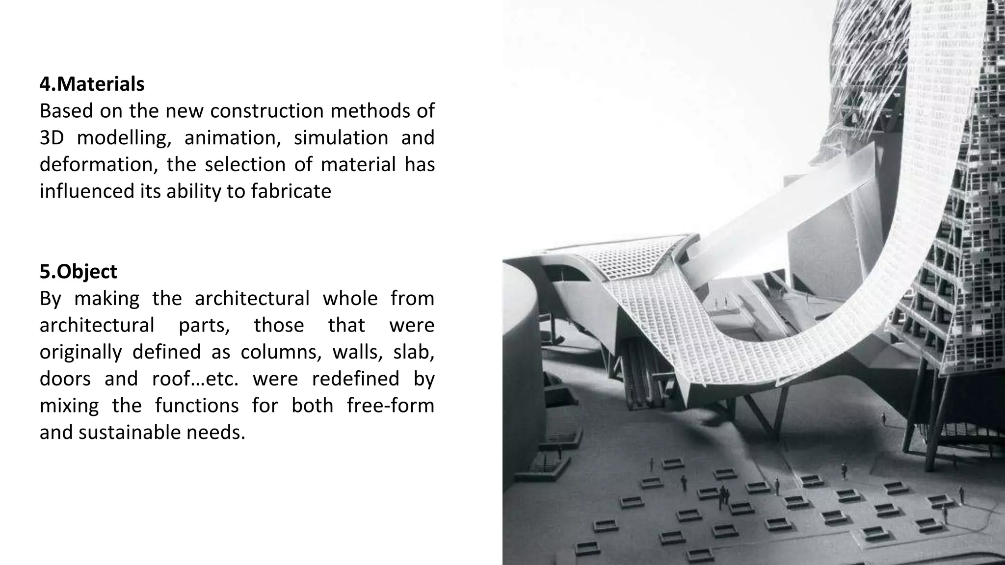 4.Materials
Based on the new construction methods of
3D modelling, animation, simulation and
deformation, the selection of material has
influenced its ability to fabricate
5.Object
By making the architectural whole from
architectural parts, those that were
originally defined as columns, walls, slab,
doors and roof…etc. were redefined by
mixing the functions for both free-form
and sustainable needs.
 
